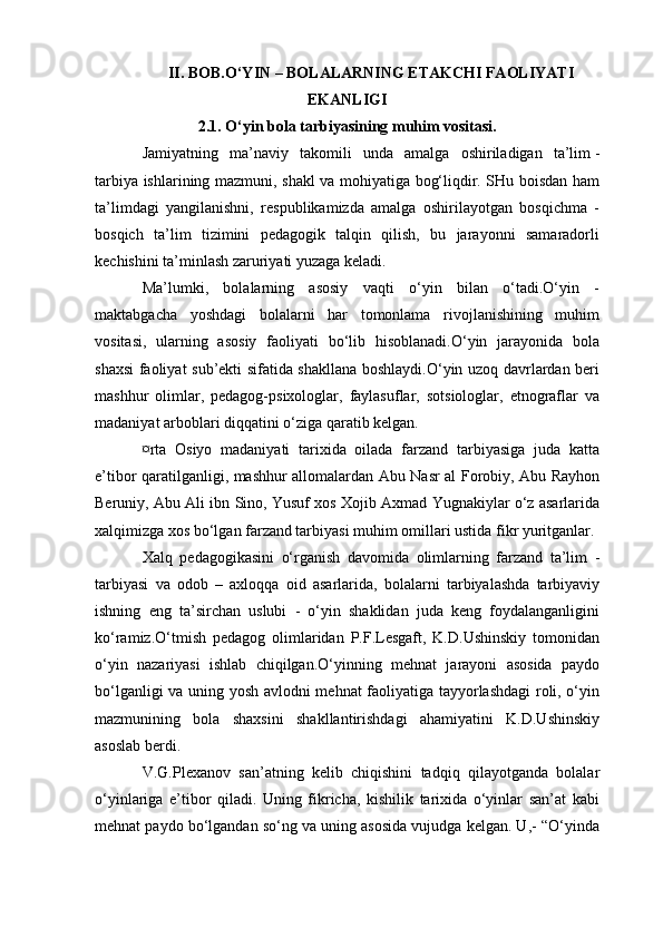 II. BOB.O‘YIN – BOLALARNING ETAKCHI FAOLIYATI
EKANLIGI
2.1. O‘yin bola tarbiyasining muhim vositasi.
Jamiyatning   ma’naviy   takomili   unda   amalga   oshiriladigan   ta’lim   -
tarbiya ishlarining mazmuni , shakl va mohiyatiga bog‘liqdir. SHu boisdan ham
ta’limdagi   yangilanishni,   respublikamizda   amalga   oshirilayotgan   bosqichma   -
bosqich   ta’lim   tizimini   pedagogik   talqin   qilish,   bu   jarayonni   samaradorli
kechishini ta’minlash zaruriyati yuzaga keladi.
Ma’lumki,   bolalarning   asosiy   vaqti   o‘yin   bilan   o‘tadi.O‘yin   -
maktabgacha   yoshdagi   bolalarni   har   tomonlama   rivojlanishining   muhim
vositasi,   ularning   asosiy   faoliyati   bo‘lib   hisoblanadi.O‘yin   jarayonida   bola
shaxsi faoliyat sub’ekti sifatida shakllana boshlaydi.O‘yin uzoq davrlardan beri
mashhur   olimlar,   pedagog-psixologlar,   faylasuflar,   sotsiologlar,   etnograflar   va
madaniyat arboblari diqqatini o‘ziga qaratib kelgan.
¤rta   Osiyo   madaniyati   tarixida   oilada   farzand   tarbiyasiga   juda   katta
e’tibor qaratilganligi, mashhur allomalardan Abu Nasr al Forobiy, Abu Rayhon
Beruniy, Abu Ali ibn Sino, Yusuf xos Xojib Axmad Yugnakiylar o‘z asarlarida
xalqimizga xos bo‘lgan farzand tarbiyasi muhim omillari ustida fikr yuritganlar.
Xalq   pedagogikasini   o‘rganish   davomida   olimlarning   farzand   ta’lim   -
tarbiyasi   va   odob   –   axloqqa   oid   asarlarida,   bolalarni   tarbiyalashda   tarbiyaviy
ishning   eng   ta’sirchan   uslubi   -   o‘yin   shaklidan   juda   keng   foydalanganligini
ko‘ramiz.O‘tmish   pedagog   olimlaridan   P.F.Lesgaft,   K.D.Ushinskiy   tomonidan
o‘yin   nazariyasi   ishlab   chiqilgan.O‘yinning   mehnat   jarayoni   asosida   paydo
bo‘lganligi va uning yosh avlodni mehnat faoliyatiga tayyorlashdagi  roli, o‘yin
mazmunining   bola   shaxsini   shakllantirishdagi   ahamiyatini   K.D.Ushinskiy
asoslab berdi.
V.G.Plexanov   san’atning   kelib   chiqishini   tadqiq   qilayotganda   bolalar
o‘yinlariga   e’tibor   qiladi.   Uning   fikricha,   kishilik   tarixida   o‘yinlar   san’at   kabi
mehnat paydo bo‘lgandan so‘ng va uning asosida vujudga kelgan. U,- “O‘yinda