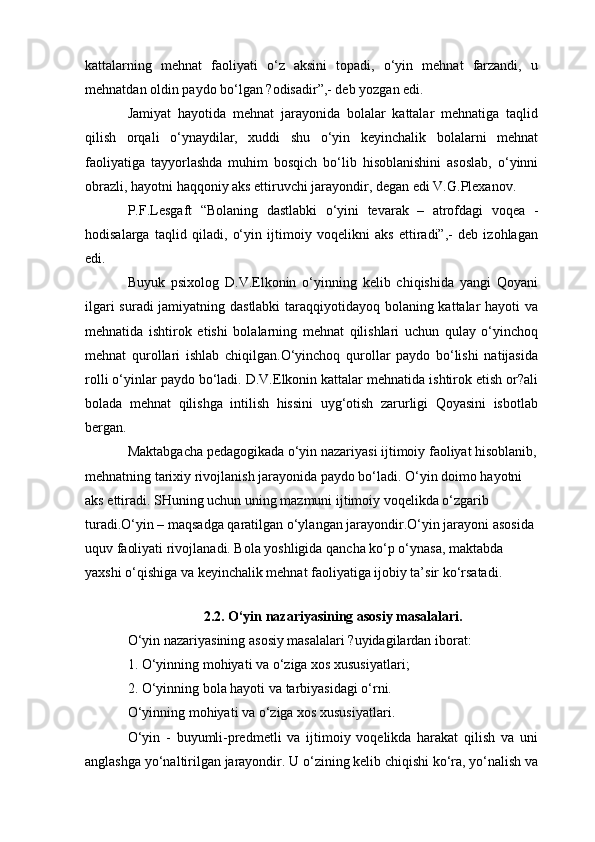 kattalarning   mehnat   faoliyati   o‘z   aksini   topadi,   o‘yin   mehnat   farzandi,   u
mehnatdan oldin paydo bo‘lgan ?odisadir”,- deb yozgan edi.
Jamiyat   hayotida   mehnat   jarayonida   bolalar   kattalar   mehnatiga   taqlid
qilish   orqali   o‘ynaydilar,   xuddi   shu   o‘yin   keyinchalik   bolalarni   mehnat
faoliyatiga   tayyorlashda   muhim   bosqich   bo‘lib   hisoblanishini   asoslab,   o‘yinni
obrazli, hayotni haqqoniy aks ettiruvchi jarayondir, degan edi V.G.Plexanov.
P.F.Lesgaft   “Bolaning   dastlabki   o‘yini   tevarak   –   atrofdagi   voqea   -
hodisalarga   taqlid   qiladi,   o‘yin   ijtimoiy   voqelikni   aks   ettiradi”,-   deb   izohlagan
edi.
Buyuk   psixolog   D.V.Elkonin   o‘yinning   kelib   chiqishida   yangi   Qoyani
ilgari suradi jamiyatning dastlabki taraqqiyotidayoq bolaning kattalar hayoti va
mehnatida   ishtirok   etishi   bolalarning   mehnat   qilishlari   uchun   qulay   o‘yinchoq
mehnat   qurollari   ishlab   chiqilgan.O‘yinchoq   qurollar   paydo   bo‘lishi   natijasida
rolli o‘yinlar paydo bo‘ladi. D.V.Elkonin kattalar mehnatida ishtirok etish or?ali
bolada   mehnat   qilishga   intilish   hissini   uyg‘otish   zarurligi   Qoyasini   isbotlab
bergan.
Maktabgacha pedagogikada o‘yin nazariyasi ijtimoiy faoliyat hisoblanib,
mehnatning tarixiy rivojlanish jarayonida paydo bo‘ladi. O‘yin doimo hayotni 
aks ettiradi. SHuning uchun uning mazmuni ijtimoiy voqelikda o‘zgarib 
turadi.O‘yin – maqsadga qaratilgan o‘ylangan jarayondir.O‘yin jarayoni asosida 
uquv faoliyati rivojlanadi. Bola yoshligida qancha ko‘p o‘ynasa, maktabda 
yaxshi o‘qishiga va keyinchalik mehnat faoliyatiga ijobiy ta’sir ko‘rsatadi.
2.2. O‘yin nazariyasining asosiy masalalari.
O‘yin nazariyasining asosiy masalalari ?uyidagilardan iborat:
1. O‘yinning mohiyati va o‘ziga xos xususiyatlari;
2. O‘yinning bola hayoti va tarbiyasidagi o‘rni.
O‘yinning mohiyati va o‘ziga xos xususiyatlari.
O‘yin   -   buyumli-predmetli   va   ijtimoiy   voqelikda   harakat   qilish   va   uni
anglashga yo‘naltirilgan jarayondir. U o‘zining kelib chiqishi ko‘ra, yo‘nalish va