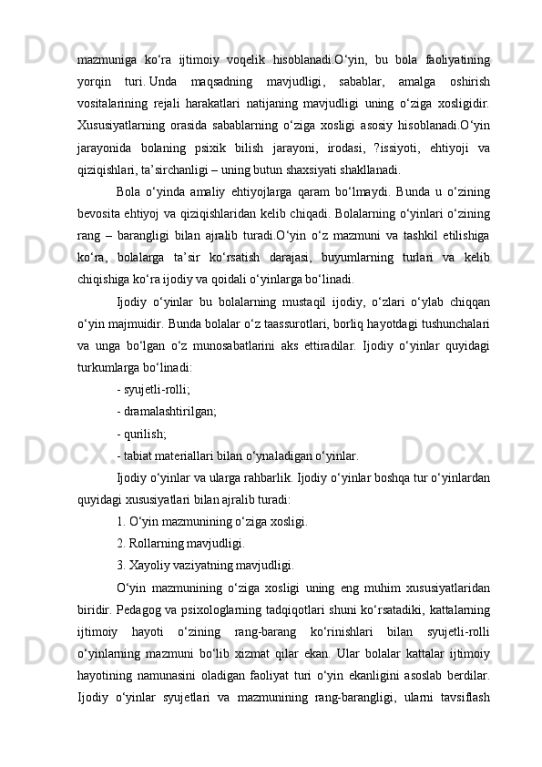mazmuniga   ko‘ra   ijtimoiy   voqelik   hisoblanadi.O‘yin,   bu   bola   faoliyatining
yorqin   turi.   Unda   maqsadning   mavjudligi ,   sabablar,   amalga   oshirish
vositalarining   rejali   harakatlari   natijaning   mavjudligi   uning   o‘ziga   xosligidir.
Xususiyatlarning   orasida   sabablarning   o‘ziga   xosligi   asosiy   hisoblanadi.O‘yin
jarayonida   bolaning   psixik   bilish   jarayoni,   irodasi,   ?issiyoti,   ehtiyoji   va
qiziqishlari, ta’sirchanligi – uning butun shaxsiyati shakllanadi.
Bola   o‘yinda   amaliy   ehtiyojlarga   qaram   bo‘lmaydi.   Bunda   u   o‘zining
bevosita ehtiyoj va qiziqishlaridan kelib chiqadi. Bolalarning o‘yinlari o‘zining
rang   –   barangligi   bilan   ajralib   turadi.O‘yin   o‘z   mazmuni   va   tashkil   etilishiga
ko‘ra,   bolalarga   ta’sir   ko‘rsatish   darajasi,   buyumlarning   turlari   va   kelib
chiqishiga ko‘ra ijodiy va qoidali o‘yinlarga bo‘linadi.
Ijodiy   o‘yinlar   bu   bolalarning   mustaqil   ijodiy,   o‘zlari   o‘ylab   chiqqan
o‘yin majmuidir. Bunda bolalar o‘z taassurotlari, borliq hayotdagi tushunchalari
va   unga   bo‘lgan   o‘z   munosabatlarini   aks   ettiradilar.   Ijodiy   o‘yinlar   quyidagi
turkumlarga bo‘linadi:
- syujetli-rolli;
- dramalashtirilgan;
- qurilish;
- tabiat materiallari bilan o‘ynaladigan o‘yinlar.
Ijodiy o‘yinlar va ularga rahbarlik. Ijodiy o‘yinlar boshqa tur o‘yinlardan
quyidagi xususiyatlari bilan ajralib turadi:
1. O‘yin mazmunining o‘ziga xosligi.
2. Rollarning mavjudligi.
3. Xayoliy vaziyatning mavjudligi.
O‘yin   mazmunining   o‘ziga   xosligi   uning   eng   muhim   xususiyatlaridan
biridir. Pedagog va psixologlarning tadqiqotlari  shuni  ko‘rsatadiki, kattalarning
ijtimoiy   hayoti   o‘zining   rang-barang   ko‘rinishlari   bilan   syujetli-rolli
o‘yinlarning   mazmuni   bo‘lib   xizmat   qilar   ekan.   Ular   bolalar   kattalar   ijtimoiy
hayotining   namunasini   oladigan   faoliyat   turi   o‘yin   ekanligini   asoslab   berdilar.
Ijodiy   o‘yinlar   syujetlari   va   mazmunining   rang-barangligi,   ularni   tavsiflash