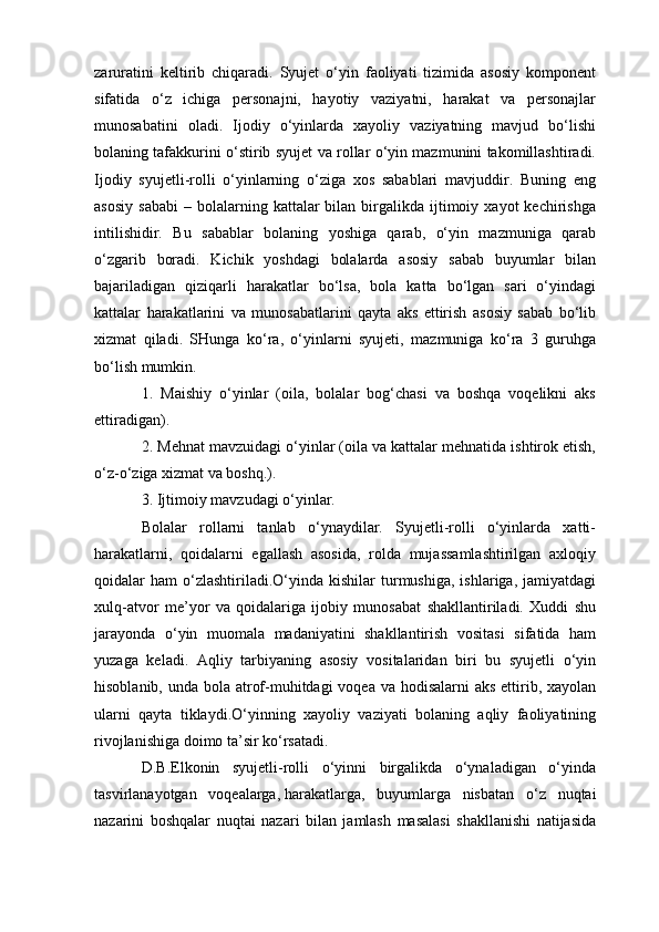 zaruratini   keltirib   chiqaradi.   Syujet   o‘yin   faoliyati   tizimida   asosiy   komponent
sifatida   o‘z   ichiga   personajni,   hayotiy   vaziyatni,   harakat   va   personajlar
munosabatini   oladi.   Ijodiy   o‘yinlarda   xayoliy   vaziyatning   mavjud   bo‘lishi
bolaning tafakkurini o‘stirib syujet va rollar o‘yin mazmunini takomillashtiradi.
Ijodiy   syujetli-rolli   o‘yinlarning   o‘ziga   xos   sabablari   mavjuddir.   Buning   eng
asosiy   sababi   –  bolalarning  kattalar  bilan  birgalikda  ijtimoiy  xayot  kechirishga
intilishidir.   Bu   sabablar   bolaning   yoshiga   qarab,   o‘yin   mazmuniga   qarab
o‘zgarib   boradi.   Kichik   yoshdagi   bolalarda   asosiy   sabab   buyumlar   bilan
bajariladigan   qiziqarli   harakatlar   bo‘lsa,   bola   katta   bo‘lgan   sari   o‘yindagi
kattalar   harakatlarini   va   munosabatlarini   qayta   aks   ettirish   asosiy   sabab   bo‘lib
xizmat   qiladi.   SHunga   ko‘ra,   o‘yinlarni   syujeti,   mazmuniga   ko‘ra   3   guruhga
bo‘lish mumkin.
1.   Maishiy   o‘yinlar   (oila,   bolalar   bog‘chasi   va   boshqa   voqelikni   aks
ettiradigan).
2. Mehnat mavzuidagi o‘yinlar (oila va kattalar mehnatida ishtirok etish,
o‘z-o‘ziga xizmat va boshq.).
3. Ijtimoiy mavzudagi o‘yinlar.
Bolalar   rollarni   tanlab   o‘ynaydilar.   Syujetli-rolli   o‘yinlarda   xatti-
harakatlarni,   qoidalarni   egallash   asosida,   rolda   mujassamlashtirilgan   axloqiy
qoidalar   ham   o‘zlashtiriladi.O‘yinda  kishilar  turmushiga,  ishlariga,  jamiyatdagi
xulq-atvor   me’yor   va   qoidalariga   ijobiy   munosabat   shakllantiriladi.   Xuddi   shu
jarayonda   o‘yin   muomala   madaniyatini   shakllantirish   vositasi   sifatida   ham
yuzaga   keladi.   Aqliy   tarbiyaning   asosiy   vositalaridan   biri   bu   syujetli   o‘yin
hisoblanib, unda bola atrof-muhitdagi voqea va hodisalarni aks ettirib, xayolan
ularni   qayta   tiklaydi.O‘yinning   xayoliy   vaziyati   bolaning   aqliy   faoliyatining
rivojlanishiga doimo ta’sir ko‘rsatadi.
D.B.Elkonin   syujetli-rolli   o‘yinni   birgalikda   o‘ynaladigan   o‘yinda
tasvirlanayotgan   voqealarga,   harakatlarga ,   buyumlarga   nisbatan   o‘z   nuqtai
nazarini   boshqalar   nuqtai   nazari   bilan   jamlash   masalasi   shakllanishi   natijasida 