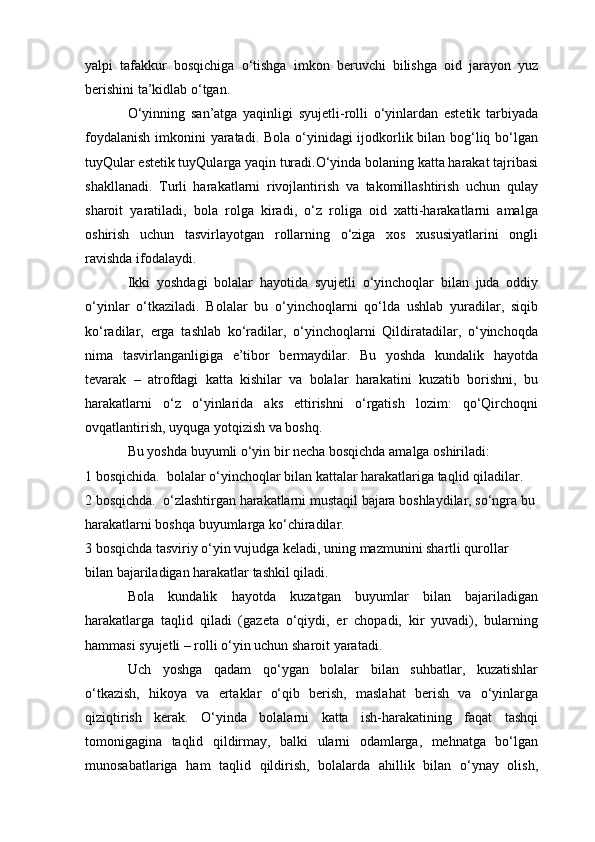 yalpi   tafakkur   bosqichiga   o‘tishga   imkon   beruvchi   bilishga   oid   jarayon   yuz
berishini ta’kidlab o‘tgan.
O‘yinning   san’atga   yaqinligi   syujetli-rolli   o‘yinlardan   estetik   tarbiyada
foydalanish  imkonini yaratadi. Bola o‘yinidagi ijodkorlik bilan bog‘liq bo‘lgan
tuyQular estetik tuyQularga yaqin turadi.O‘yinda bolaning katta harakat tajribasi
shakllanadi.   Turli   harakatlarni   rivojlantirish   va   takomillashtirish   uchun   qulay
sharoit   yaratiladi,   bola   rolga   kiradi,   o‘z   roliga   oid   xatti-harakatlarni   amalga
oshirish   uchun   tasvirlayotgan   rollarning   o‘ziga   xos   xususiyatlarini   ongli
ravishda ifodalaydi.
Ikki   yoshdagi   bolalar   hayotida   syujetli   o‘yinchoqlar   bilan   juda   oddiy
o‘yinlar   o‘tkaziladi.   Bolalar   bu   o‘yinchoqlarni   qo‘lda   ushlab   yuradilar,   siqib
ko‘radilar,   erga   tashlab   ko‘radilar,   o‘yinchoqlarni   Qildiratadilar,   o‘yinchoqda
nima   tasvirlanganligiga   e’tibor   bermaydilar.   Bu   yoshda   kundalik   hayotda
tevarak   –   atrofdagi   katta   kishilar   va   bolalar   harakatini   kuzatib   borishni,   bu
harakatlarni   o‘z   o‘yinlarida   aks   ettirishni   o‘rgatish   lozim:   qo‘Qirchoqni
ovqatlantirish, uyquga yotqizish va boshq.
Bu yoshda buyumli o‘yin bir necha bosqichda amalga oshiriladi:
1 bosqichida.  bolalar o‘yinchoqlar bilan kattalar harakatlariga taqlid qiladilar.
2 bosqichda.    o‘zlashtirgan harakatlarni mustaqil bajara boshlaydilar, so‘ngra bu 
harakatlarni boshqa buyumlarga ko‘chiradilar.
3 bosqichda   tasviriy o‘yin vujudga keladi, uning mazmunini shartli qurollar 
bilan bajariladigan harakatlar tashkil qiladi.
Bola   kundalik   hayotda   kuzatgan   buyumlar   bilan   bajariladigan
harakatlarga   taqlid   qiladi   (gazeta   o‘qiydi,   er   chopadi,   kir   yuvadi),   bularning
hammasi syujetli – rolli o‘yin uchun sharoit yaratadi.
Uch   yoshga   qadam   qo‘ygan   bolalar   bilan   suhbatlar,   kuzatishlar
o‘tkazish,   hikoya   va   ertaklar   o‘qib   berish,   maslahat   berish   va   o‘yinlarga
qiziqtirish   kerak.   O‘yinda   bolalarni   katta   ish-harakatining   faqat   tashqi
tomonigagina   taqlid   qildirmay,   balki   ularni   odamlarga,   mehnatga   bo‘lgan
munosabatlariga   ham   taqlid   qildirish,   bolalarda   ahillik   bilan   o‘ynay   olish,