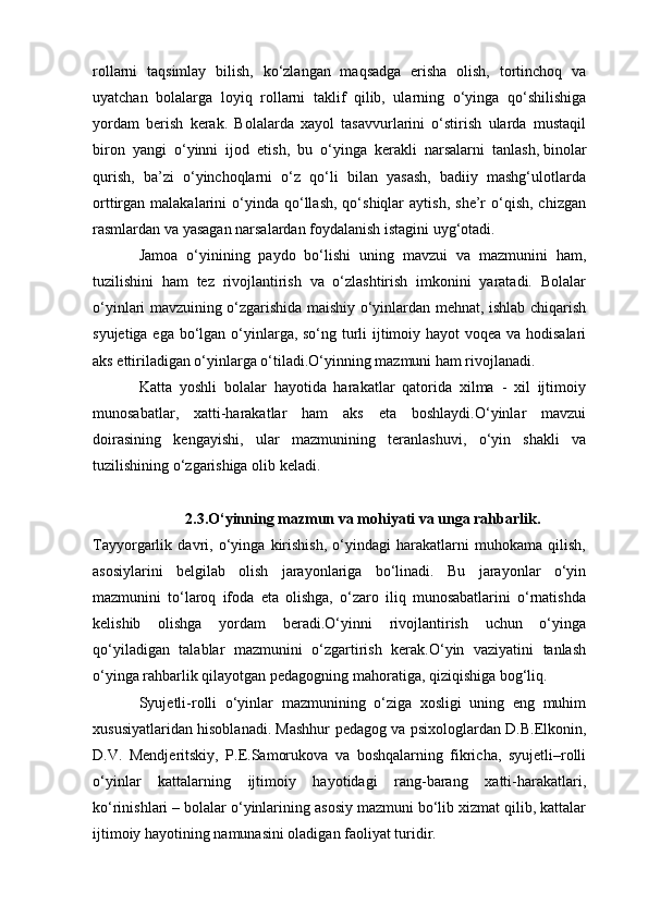 rollarni   taqsimlay   bilish,   ko‘zlangan   maqsadga   erisha   olish,   tortinchoq   va
uyatchan   bolalarga   loyiq   rollarni   taklif   qilib,   ularning   o‘yinga   qo‘shilishiga
yordam   berish   kerak.   Bolalarda   xayol   tasavvurlarini   o‘stirish   ularda   mustaqil
biron   yangi   o‘yinni   ijod   etish,   bu   o‘yinga   kerakli   narsalarni   tanlash,   binolar
qurish ,   ba’zi   o‘yinchoqlarni   o‘z   qo‘li   bilan   yasash,   badiiy   mashg‘ulotlarda
orttirgan  malakalarini   o‘yinda  qo‘llash,  qo‘shiqlar  aytish,   she’r  o‘qish,  chizgan
rasmlardan va yasagan narsalardan foydalanish istagini uyg‘otadi.
Jamoa   o‘yinining   paydo   bo‘lishi   uning   mavzui   va   mazmunini   ham,
tuzilishini   ham   tez   rivojlantirish   va   o‘zlashtirish   imkonini   yaratadi.   Bolalar
o‘yinlari mavzuining o‘zgarishida maishiy o‘yinlardan mehnat, ishlab chiqarish
syujetiga ega bo‘lgan o‘yinlarga, so‘ng turli  ijtimoiy hayot voqea va hodisalari
aks ettiriladigan o‘yinlarga o‘tiladi.O‘yinning mazmuni ham rivojlanadi.
Katta   yoshli   bolalar   hayotida   harakatlar   qatorida   xilma   -   xil   ijtimoiy
munosabatlar,   xatti-harakatlar   ham   aks   eta   boshlaydi.O‘yinlar   mavzui
doirasining   kengayishi,   ular   mazmunining   teranlashuvi,   o‘yin   shakli   va
tuzilishining o‘zgarishiga olib keladi.
2.3.O‘yinning mazmun va mohiyati va unga rahbarlik.
Tayyorgarlik   davri,   o‘yinga   kirishish,   o‘yindagi   harakatlarni   muhokama   qilish,
asosiylarini   belgilab   olish   jarayonlariga   bo‘linadi.   Bu   jarayonlar   o‘yin
mazmunini   to‘laroq   ifoda   eta   olishga,   o‘zaro   iliq   munosabatlarini   o‘rnatishda
kelishib   olishga   yordam   beradi.O‘yinni   rivojlantirish   uchun   o‘yinga
qo‘yiladigan   talablar   mazmunini   o‘zgartirish   kerak.O‘yin   vaziyatini   tanlash
o‘yinga rahbarlik qilayotgan pedagogning mahoratiga, qiziqishiga bog‘liq.
Syujetli-rolli   o‘yinlar   mazmunining   o‘ziga   xosligi   uning   eng   muhim
xususiyatlaridan hisoblanadi. Mashhur pedagog va psixologlardan D.B.Elkonin,
D.V.   Mendjeritskiy,   P.E.Samorukova   va   boshqalarning   fikricha,   syujetli–rolli
o‘yinlar   kattalarning   ijtimoiy   hayotidagi   rang-barang   xatti-harakatlari,
ko‘rinishlari – bolalar o‘yinlarining asosiy mazmuni bo‘lib xizmat qilib, kattalar
ijtimoiy hayotining namunasini oladigan faoliyat turidir.