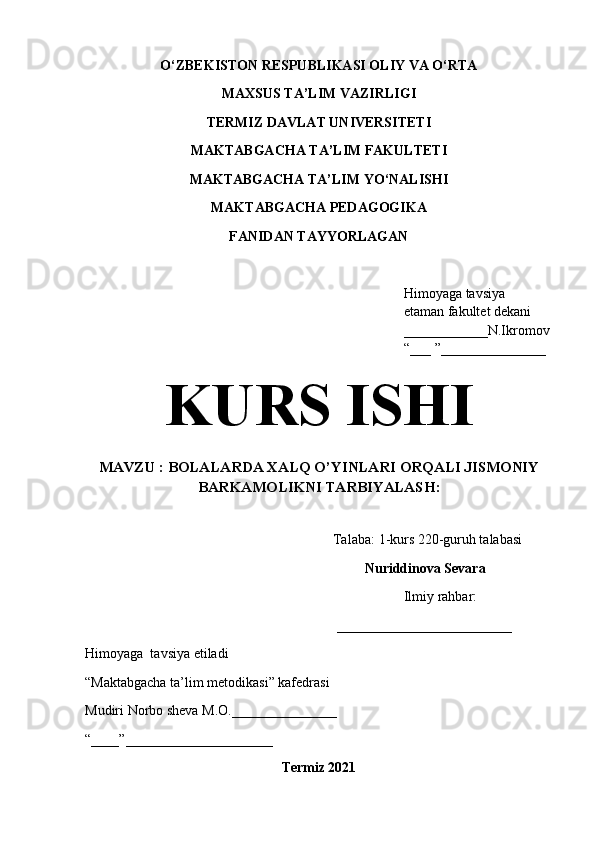 O‘ZBEKISTON RESPUBLIKASI OLIY VA O‘RTA 
MAXSUS TA’LIM VAZIRLIGI  
TERMIZ DAVLAT UNIVERSITETI
MAKTABGACHA TA’LIM FAKULTETI
MAKTABGACHA TA’LIM YO‘NALISHI
MAKTABGACHA PEDAGOGIKA
FANIDAN TAYYORLAGAN
Himoyaga tavsiya  
etaman fakultet dekani 
____________N.Ikromov
“___ ”_______________
KURS ISHI
MAVZU :  BOLALARDA XALQ O’YINLARI ORQALI JISMONIY
BARKAMOLIKNI TARBIYALASH : 
Talaba:  1 -kurs 2 20 -guruh talabasi  
Nuriddinova Sevara
Ilmiy rahbar:  
_________________________
Himoyaga  tavsiya etiladi
“Maktabgacha ta’lim metodikasi” kafedrasi
Mudiri Norbo   sheva M.O. _______________
“ ____ ” _____________________
Termiz 2021