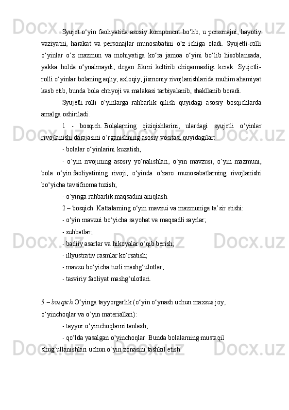 Syujet   o‘yin  faoliyatida  asosiy   komponent   bo‘lib,  u  personajni,   hayotiy
vaziyatni,   harakat   va   personajlar   munosabatini   o‘z   ichiga   oladi.   Syujetli-rolli
o‘yinlar   o‘z   mazmun   va   mohiyatiga   ko‘ra   jamoa   o‘yini   bo‘lib   hisoblansada,
yakka   holda   o‘ynalmaydi,   degan   fikrni   keltirib   chiqarmasligi   kerak.   Syujetli-
rolli o‘yinlar bolaning aqliy, axloqiy, jismoniy rivojlanishlarida muhim ahamiyat
kasb etib, bunda bola ehtiyoji va malakasi tarbiyalanib, shakllanib boradi.
Syujetli-rolli   o‘yinlarga   rahbarlik   qilish   quyidagi   asosiy   bosqichlarda
amalga oshiriladi.
1   -   bosqich.   Bolalarning   qiziqishlarini,   ulardagi   syujetli   o‘yinlar
rivojlanishi darajasini o‘rganishning asosiy vositasi quyidagilar:
- bolalar o‘yinlarini kuzatish,
-   o‘yin   rivojining   asosiy   yo‘nalishlari,   o‘yin   mavzusi,   o‘yin   mazmuni,
bola   o‘yin   faoliyatining   rivoji ,   o‘yinda   o‘zaro   munosabatlarning   rivojlanishi
bo‘yicha tavsifnoma tuzish;
- o‘yinga rahbarlik maqsadini aniqlash.
2 – bosqich.   Kattalarning o‘yin mavzui va mazmuniga ta’sir etishi:
- o‘yin mavzui bo‘yicha sayohat va maqsadli sayrlar;
- suhbatlar;
- badiiy asarlar va hikoyalar o‘qib berish;
- illyustrativ rasmlar ko‘rsatish;
- mavzu bo‘yicha turli mashg‘ulotlar;
- tasviriy faoliyat mashg‘ulotlari.
3 – bosqich. O‘yinga tayyorgarlik (o‘yin o‘ynash uchun maxsus joy, 
o‘yinchoqlar va o‘yin materiallari):
- tayyor o‘yinchoqlarni tanlash;
- qo‘lda yasalgan o‘yinchoqlar. Bunda bolalarning mustaqil 
shug`ullanishlari uchun o‘yin zonasini tashkil etish. 