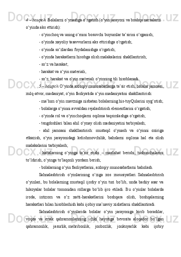 4 – bosqich.   Bolalarni o‘ynashga o‘rgatish (o‘yin jarayoni va boshqa narsalarni 
o‘yinda aks ettirish):
- o‘yinchoq va uning o‘rnini bosuvchi buyumlar ta’sirini o‘rganish;
- o‘yinda xayoliy tasavvurlarni aks ettirishga o‘rgatish;
- o‘yinda so‘zlardan foydalanishga o‘rgatish;
- o‘yinda harakatlarni hisobga olish malakalarini shakllantirish;
- so‘z va harakat;
- harakat va o‘yin materiali,
- so‘z, harakat va o‘yin materiali o‘yinning tili hisoblanadi.
5 – bosqich. O‘yinda axloqiy munosabatlarga ta’sir etish, bolalar jamoasi,
xulq-atvor, madaniyat, o‘yin faoliyatida o‘yin madaniyatini shakllantirish:
- ma’lum o‘yin mavzuiga nisbatan bolalarning his-tuyQularini uyg‘otish;
- bolalarga o‘yinni avvaldan rejalashtirish elementlarini o‘rgatish;
- o‘yinda rol va o‘yinchoqlarni oqilona taqsimlashga o‘rgatish;
- tengdoshlari bilan ahil o‘ynay olish madaniyatini tarbiyalash;
-   ahil   jamoani   shakllantirish:   mustaqil   o‘ynash   va   o‘yinni   oxiriga
etkazish,   o‘yin   jarayonidagi   kelishmovchilik,   bahslarni   oqilona   hal   eta   olish
malakalarini tarbiyalash;
-   kattalarning   o‘yinga   ta’sir   etishi   –   maslahat   berishi,   tushunchalarini
to‘ldirish, o‘yinga to‘laqonli yordam berish;
- bolalarning o‘yin faoliyatlarini, axloqiy munosabatlarni baholash.
Sahnalashtirish   o‘yinlarining   o‘ziga   xos   xususiyatlari.   Sahnalashtirish
o‘yinlari,   bu   bolalarning   mustaqil   ijodiy   o‘yin   turi   bo‘lib,   unda   badiiy   asar   va
hikoyalar   bolalar   tomonidan   rollarga   bo‘lib   ijro   etiladi.   Bu   o‘yinlar   bolalarda
iroda,   intizom   va   o‘z   xatti-harakatlarini   boshqara   olish,   boshqalarning
harakatlari bilan hisoblashish kabi ijobiy ma’naviy xislatlarni shakllantiradi.
Sahnalashtirish   o‘yinlarida   bolalar   o‘yin   jarayoniga   kirib   boradilar,
voqea   va   ertak   qahramonlarining   ichki   hayotiga   bevosita   aloqador   bo‘lgan
qahramonlik,   jasurlik,   mehribonlik ,   jonbozlik,   jonkuyarlik   kabi   ijobiy