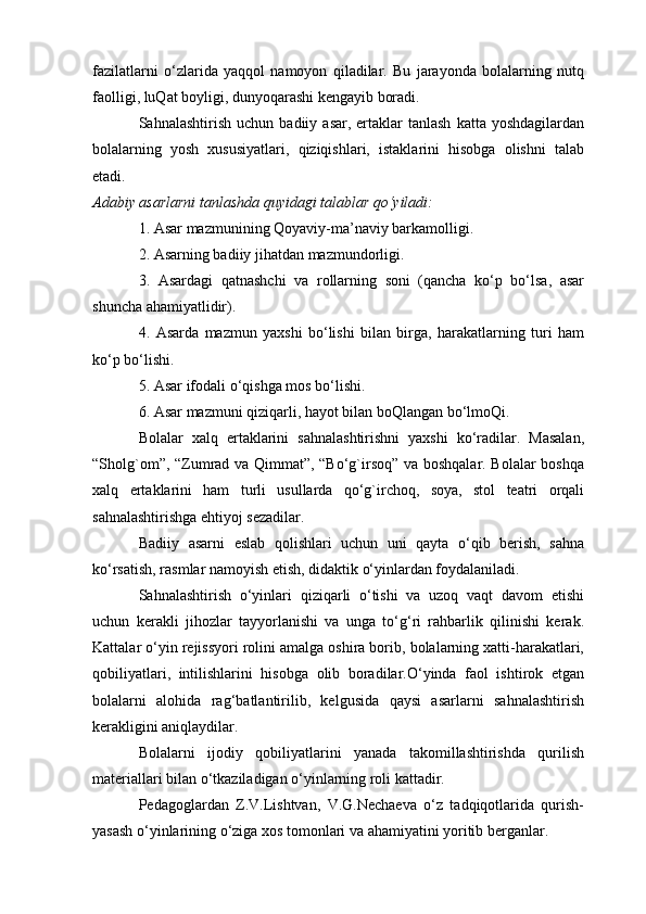 fazilatlarni   o‘zlarida   yaqqol   namoyon   qiladilar.   Bu   jarayonda   bolalarning   nutq
faolligi, luQat boyligi, dunyoqarashi kengayib boradi.
Sahnalashtirish  uchun   badiiy  asar,  ertaklar  tanlash  katta  yoshdagilardan
bolalarning   yosh   xususiyatlari,   qiziqishlari,   istaklarini   hisobga   olishni   talab
etadi.
Adabiy asarlarni tanlashda quyidagi talablar qo‘yiladi:
1. Asar mazmunining Qoyaviy-ma’naviy barkamolligi.
2. Asarning badiiy jihatdan mazmundorligi.
3.   Asardagi   qatnashchi   va   rollarning   soni   (qancha   ko‘p   bo‘lsa,   asar
shuncha ahamiyatlidir).
4.   Asarda   mazmun   yaxshi   bo‘lishi   bilan   birga,   harakatlarning   turi   ham
ko‘p bo‘lishi.
5. Asar ifodali o‘qishga mos bo‘lishi.
6. Asar mazmuni qiziqarli, hayot bilan boQlangan bo‘lmoQi.
Bolalar   xalq   ertaklarini   sahnalashtirishni   yaxshi   ko‘radilar.   Masalan,
“Sholg`om”, “Zumrad va Qimmat”, “Bo‘g`irsoq” va boshqalar. Bolalar  boshqa
xalq   ertaklarini   ham   turli   usullarda   qo‘g`irchoq,   soya,   stol   teatri   orqali
sahnalashtirishga ehtiyoj sezadilar.
Badiiy   asarni   eslab   qolishlari   uchun   uni   qayta   o‘qib   berish,   sahna
ko‘rsatish, rasmlar namoyish etish, didaktik o‘yinlardan foydalaniladi.
Sahnalashtirish   o‘yinlari   qiziqarli   o‘tishi   va   uzoq   vaqt   davom   etishi
uchun   kerakli   jihozlar   tayyorlanishi   va   unga   to‘g‘ri   rahbarlik   qilinishi   kerak.
Kattalar o‘yin rejissyori rolini amalga oshira borib, bolalarning xatti-harakatlari,
qobiliyatlari,   intilishlarini   hisobga   olib   boradilar.O‘yinda   faol   ishtirok   etgan
bolalarni   alohida   rag‘batlantirilib,   kelgusida   qaysi   asarlarni   sahnalashtirish
kerakligini aniqlaydilar.
Bolalarni   ijodiy   qobiliyatlarini   yanada   takomillashtirishda   qurilish
materiallari bilan o‘tkaziladigan o‘yinlarning roli kattadir.
Pedagoglardan   Z.V.Lishtvan,   V.G.Nechaeva   o‘z   tadqiqotlarida   qurish-
yasash o‘yinlarining o‘ziga xos tomonlari va ahamiyatini yoritib berganlar.