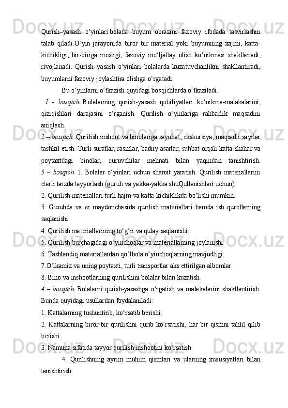 Qurish–yasash   o‘yinlari   bolada   buyum   obrazini   fazoviy   ifodada   tasvirlashni
talab   qiladi.O‘yin   jarayonida   biror   bir   material   yoki   buyumning   xajmi,   katta-
kichikligi,   bir-biriga   mosligi,   fazoviy   mo‘ljallay   olish   ko‘nikmasi   shakllanadi,
rivojlanadi.   Qurish–yasash   o‘yinlari   bolalarda   kuzatuvchanlikni   shakllantiradi,
buyumlarni fazoviy joylashtira olishga o‘rgatadi.
Bu o‘yinlarni o‘tkazish quyidagi bosqichlarda o‘tkaziladi.
  1   -   bosqich.   Bolalarning   qurish-yasash   qobiliyatlari   ko‘nikma-malakalarini,
qiziqishlari   darajasini   o‘rganish.   Qurilish   o‘yinlariga   rahbarlik   maqsadini
aniqlash.
2 – bosqich.   Qurilish inshoot va binolariga sayohat, ekskursiya, maqsadli sayrlar
tashkil etish. Turli suratlar, rasmlar, badiiy asarlar, suhbat orqali katta   shahar va
poytaxtdagi   binolar ,   quruvchilar   mehnati   bilan   yaqindan   tanishtirish.
3   –   bosqich.   1.   Bolalar   o‘yinlari   uchun   sharoit   yaratish.   Qurilish   materiallarini
etarli tarzda tayyorlash (guruh va yakka-yakka shuQullanishlari uchun).
2. Qurilish materiallari turli hajm va katta-kichiklikda bo‘lishi mumkin.
3.   Guruhda   va   er   maydonchasida   qurilish   materiallari   hamda   ish   qurollarning
saqlanishi.
4. Qurilish materiallarining to‘g‘ri va qulay saqlanishi.
5. Qurilish burchagidagi o‘yinchoqlar va materiallarning joylanishi.
6. Tashlandiq materiallardan qo‘lbola o‘yinchoqlarning mavjudligi.
7.O‘lkamiz va uning poytaxti, turli transportlar aks ettirilgan albomlar.
8. Bino va inshootlarning qurilishini bolalar bilan kuzatish.
4 –  bosqich.   Bolalarni  qurish-yasashga   o‘rgatish  va  malakalarini  shakllantirish.
Bunda quyidagi usullardan foydalaniladi:
1. Kattalarning tushuntirib, ko‘rsatib berishi.
2.   Kattalarning   biror-bir   qurilishni   qurib   ko‘rsatishi,   har   bir   qismni   tahlil   qilib
berishi.
3. Namuna sifatida tayyor qurilish inshootini ko‘rsatish.
4.   Qurilishning   ayrim   muhim   qismlari   va   ularning   xususiyatlari   bilan
tanishtirish.