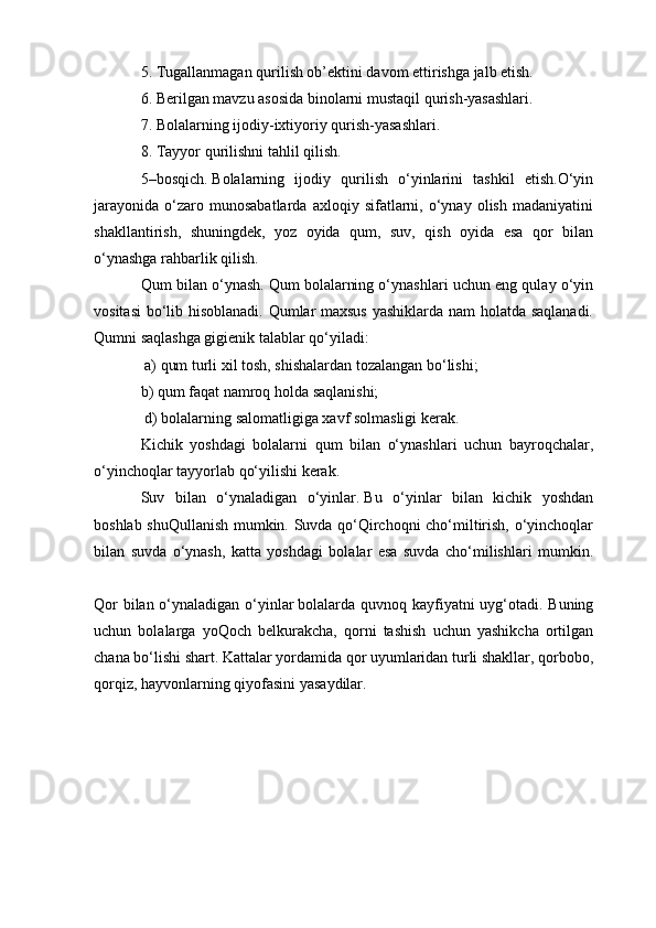 5. Tugallanmagan qurilish ob’ektini davom ettirishga jalb etish.
6. Berilgan mavzu asosida binolarni mustaqil qurish-yasashlari.
7. Bolalarning ijodiy-ixtiyoriy qurish-yasashlari.
8. Tayyor qurilishni tahlil qilish.
5–bosqich.   Bolalarning   ijodiy   qurilish   o‘yinlarini   tashkil   etish.O‘yin
jarayonida   o‘zaro  munosabatlarda   axloqiy   sifatlarni,   o‘ynay   olish   madaniyatini
shakllantirish,   shuningdek,   yoz   oyida   qum,   suv,   qish   oyida   esa   qor   bilan
o‘ynashga rahbarlik qilish.
Qum bilan o‘ynash.   Qum bolalarning o‘ynashlari uchun eng qulay o‘yin
vositasi  bo‘lib hisoblanadi. Qumlar maxsus yashiklarda nam holatda saqlanadi.
Qumni saqlashga gigienik talablar qo‘yiladi:
 a) qum turli xil tosh, shishalardan tozalangan bo‘lishi; 
b) qum faqat namroq holda saqlanishi;
 d) bolalarning salomatligiga xavf solmasligi kerak.
Kichik   yoshdagi   bolalarni   qum   bilan   o‘ynashlari   uchun   bayroqchalar,
o‘yinchoqlar tayyorlab qo‘yilishi kerak.
Suv   bilan   o‘ynaladigan   o‘yinlar.   Bu   o‘yinlar   bilan   kichik   yoshdan
boshlab shuQullanish mumkin. Suvda qo‘Qirchoqni cho‘miltirish, o‘yinchoqlar
bilan   suvda   o‘ynash,   katta   yoshdagi   bolalar   esa   suvda   cho‘milishlari   mumkin.
Qor  bilan o‘ynaladigan o‘yinlar   bolalarda quvnoq kayfiyatni  uyg‘otadi. Buning
uchun   bolalarga   yoQoch   belkurakcha,   qorni   tashish   uchun   yashikcha   ortilgan
chana bo‘lishi shart. Kattalar yordamida qor uyumlaridan turli shakllar, qorbobo,
qorqiz, hayvonlarning qiyofasini yasaydilar. 