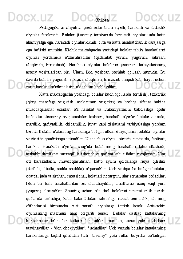 Xulosa
Pedagogika   amaliyotida   predmetlar   bilan   sujetli,   harakatli   va   didaktik
o'yinlar   farqlanadi.   Bolalar   jismoniy   tarbiyasida   harakatli   o'yinlar   juda   katta
ahamiyatga ega, harakatli o'yinlar kichik, o'rta va katta harakatchanlik darajasiga
ega   bo'lishi   mumkin.   Kichik   maktabgacha   yoshdagi   bolalar   tabiiy   harakatlarni
o'yinlar   yordamida   o'zlashtiradilar   (qadamlab   yurish,   yugurish,   sakrash,
uloqtirish,   tirmashish).   Harakatli   o'yinlar   bolalarni   jismonan   tarbiyalashning
asosiy   vositalaridan   biri.   Ularni   ikki   yoshdan   boshlab   qo'llash   mumkin.   Bu
davrda bolalar yugurish, sakrash, uloqtirish, tirmashib chiqish kabi hayot uchun
zarur harakat ko'nikmalarini o'zlashtira boshlaydilar.
Katta   maktabgacha   yoshdagi   bolalar   kuch   (qo'llarda   tortilish),   tezkorlik
(qisqa   masofaga   yugurish,   mokisimon   yugurish)   va   boshqa   sifatlar   bobida
musobaqalashar   ekanlar,   o'z   harakat   va   imkoniyatlarini   baholashga   qodir
bo'ladilar.   Jismoniy   rivojlanishdan   tashqari,   harakatli   o'yinlar   bolalarda   iroda,
mardlik,   qat'iyatlilik,   chidamlilik,   jur'at   kabi   xislatlarni   tarbiyalashga   yordam
beradi. Bolalar o'zlarining harakatiga bo'lgan ulkan ehtiyojlarini, odatda, o'yinlar
vositasida qondirishga urinadilar. Ular uchun o'yin - birinchi navbatda, faoliyat,
harakat.   Harakatli   o'yinlar   chog'ida   bolalarning   harakatlari   takomillashadi,
tashabbuskorlik va mustaqillik, ishonch va qat'iyat kabi sifatlari rivojlanadi. Ular
o'z   harakatlarini   muvofiqlashtirish,   hatto   ayrim   qoidalarga   rioya   qilishni
(dastlab,   albatta,   sodda   shaklda)   o'rganadilar.   Uch   yoshgacha   bo'lgan   bolalar,
odatda, juda ta'sirchan, emotsional, holatlari noturg'un, ular serharakat bo'ladilar,
lekin   bir   turli   harakatlardan   tez   charchaydilar,   tanaffussiz   uzoq   vaqt   yura
(yugura)   olmaydilar.   Shuning   uchun   o'ta   faol   bolalarni   nazorat   qilib   turish:
qo'llarida   osilishga,   katta   balandlikdan   sakrashga   ruxsat   bermaslik,   ularning
e'tiborlarini   birmuncha   sust   sur'atli   o'yinlarga   tortish   kerak.   Asta-sekin
o'yinlarning   mazmuni   ham   o'zgarib   boradi.   Bolalar   dastlab   kattalarning
ko'rsatmalari   bilan   harakatlarni   bajaradilar:   masalan,   tovuq   yoki   qushchani
tasvirlaydilar   -   "don   cho'qiydilar",  "uchadilar"   Uch   yoshda   bolalar   kattalarning
harakatlariga   taqlid   qilishdan   turli   "tasviriy"   yoki   rollar   bo'yicha   bo'ladigan
