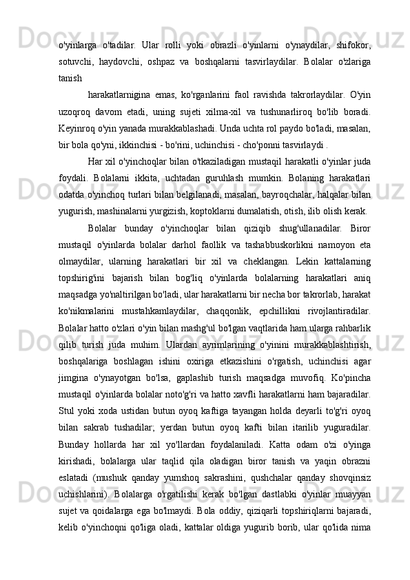 o'yinlarga   o'tadilar.   Ular   rolli   yoki   obrazli   o'yinlarni   o'ynaydilar,   shifokor,
sotuvchi,   haydovchi,   oshpaz   va   boshqalarni   tasvirlaydilar.   Bolalar   o'zlariga
tanish
harakatlarnigina   emas,   ko'rganlarini   faol   ravishda   takrorlaydilar.   O'yin
uzoqroq   davom   etadi,   uning   sujeti   xilma-xil   va   tushunarliroq   bo'lib   boradi.
Keyinroq o'yin yanada murakkablashadi. Unda uchta rol paydo bo'ladi, masalan,
bir bola qo'yni, ikkinchisi - bo'rini, uchinchisi - cho'ponni tasvirlaydi .
Har xil o'yinchoqlar bilan o'tkaziladigan mustaqil harakatli o'yinlar juda
foydali.   Bolalarni   ikkita,   uchtadan   guruhlash   mumkin.   Bolaning   harakatlari
odatda o'yinchoq turlari bilan belgilanadi, masalan, bayroqchalar, halqalar bilan
yugurish, mashinalarni yurgizish, koptoklarni dumalatish, otish, ilib olish kerak.
Bolalar   bunday   o'yinchoqlar   bilan   qiziqib   shug'ullanadilar.   Biror
mustaqil   o'yinlarda   bolalar   darhol   faollik   va   tashabbuskorlikni   namoyon   eta
olmaydilar,   ularning   harakatlari   bir   xil   va   cheklangan.   Lekin   kattalarning
topshirig'ini   bajarish   bilan   bog'liq   o'yinlarda   bolalarning   harakatlari   aniq
maqsadga yo'naltirilgan bo'ladi, ular harakatlarni bir necha bor takrorlab, harakat
ko'nikmalarini   mustahkamlaydilar,   chaqqonlik,   epchillikni   rivojlantiradilar.
Bolalar hatto o'zlari o'yin bilan mashg'ul bo'lgan vaqtlarida ham ularga rahbarlik
qilib   turish   juda   muhim.   Ulardan   ayrimlarining   o'yinini   murakkablashtirish,
boshqalariga   boshlagan   ishini   oxiriga   etkazishini   o'rgatish,   uchinchisi   agar
jimgina   o'ynayotgan   bo'lsa,   gaplashib   turish   maqsadga   muvofiq.   Ko'pincha
mustaqil o'yinlarda bolalar noto'g'ri va hatto xavfli harakatlarni ham bajaradilar.
Stul   yoki   xoda   ustidan   butun   oyoq   kaftiga   tayangan   holda   deyarli   to'g'ri   oyoq
bilan   sakrab   tushadilar;   yerdan   butun   oyoq   kafti   bilan   itarilib   yuguradilar.
Bunday   hollarda   har   xil   yo'llardan   foydalaniladi.   Katta   odam   o'zi   o'yinga
kirishadi,   bolalarga   ular   taqlid   qila   oladigan   biror   tanish   va   yaqin   obrazni
eslatadi   (mushuk   qanday   yumshoq   sakrashini,   qushchalar   qanday   shovqinsiz
uchishlarini).   Bolalarga   o'rgatilishi   kerak   bo'lgan   dastlabki   o'yinlar   muayyan
sujet  va qoidalarga ega bo'lmaydi. Bola oddiy, qiziqarli  topshiriqlarni  bajaradi,
kelib  o'yinchoqni  qo'liga  oladi,  kattalar  oldiga  yugurib  borib,  ular   qo'lida  nima 