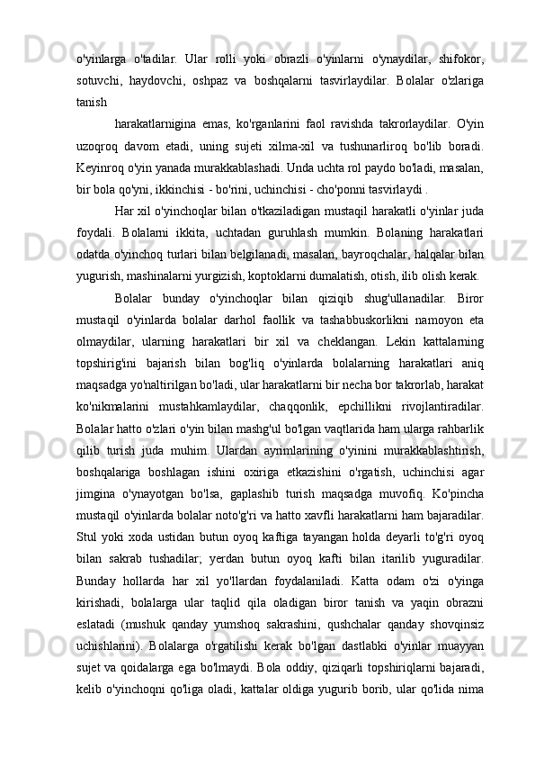 o'yinlarga   o'tadilar.   Ular   rolli   yoki   obrazli   o'yinlarni   o'ynaydilar,   shifokor,
sotuvchi,   haydovchi,   oshpaz   va   boshqalarni   tasvirlaydilar.   Bolalar   o'zlariga
tanish
harakatlarnigina   emas,   ko'rganlarini   faol   ravishda   takrorlaydilar.   O'yin
uzoqroq   davom   etadi,   uning   sujeti   xilma-xil   va   tushunarliroq   bo'lib   boradi.
Keyinroq o'yin yanada murakkablashadi. Unda uchta rol paydo bo'ladi, masalan,
bir bola qo'yni, ikkinchisi - bo'rini, uchinchisi - cho'ponni tasvirlaydi .
Har xil o'yinchoqlar bilan o'tkaziladigan mustaqil harakatli o'yinlar juda
foydali.   Bolalarni   ikkita,   uchtadan   guruhlash   mumkin.   Bolaning   harakatlari
odatda o'yinchoq turlari bilan belgilanadi, masalan, bayroqchalar, halqalar bilan
yugurish, mashinalarni yurgizish, koptoklarni dumalatish, otish, ilib olish kerak.
Bolalar   bunday   o'yinchoqlar   bilan   qiziqib   shug'ullanadilar.   Biror
mustaqil   o'yinlarda   bolalar   darhol   faollik   va   tashabbuskorlikni   namoyon   eta
olmaydilar,   ularning   harakatlari   bir   xil   va   cheklangan.   Lekin   kattalarning
topshirig'ini   bajarish   bilan   bog'liq   o'yinlarda   bolalarning   harakatlari   aniq
maqsadga yo'naltirilgan bo'ladi, ular harakatlarni bir necha bor takrorlab, harakat
ko'nikmalarini   mustahkamlaydilar,   chaqqonlik,   epchillikni   rivojlantiradilar.
Bolalar hatto o'zlari o'yin bilan mashg'ul bo'lgan vaqtlarida ham ularga rahbarlik
qilib   turish   juda   muhim.   Ulardan   ayrimlarining   o'yinini   murakkablashtirish,
boshqalariga   boshlagan   ishini   oxiriga   etkazishini   o'rgatish,   uchinchisi   agar
jimgina   o'ynayotgan   bo'lsa,   gaplashib   turish   maqsadga   muvofiq.   Ko'pincha
mustaqil o'yinlarda bolalar noto'g'ri va hatto xavfli harakatlarni ham bajaradilar.
Stul   yoki   xoda   ustidan   butun   oyoq   kaftiga   tayangan   holda   deyarli   to'g'ri   oyoq
bilan   sakrab   tushadilar;   yerdan   butun   oyoq   kafti   bilan   itarilib   yuguradilar.
Bunday   hollarda   har   xil   yo'llardan   foydalaniladi.   Katta   odam   o'zi   o'yinga
kirishadi,   bolalarga   ular   taqlid   qila   oladigan   biror   tanish   va   yaqin   obrazni
eslatadi   (mushuk   qanday   yumshoq   sakrashini,   qushchalar   qanday   shovqinsiz
uchishlarini).   Bolalarga   o'rgatilishi   kerak   bo'lgan   dastlabki   o'yinlar   muayyan
sujet  va qoidalarga ega bo'lmaydi. Bola oddiy, qiziqarli  topshiriqlarni  bajaradi,
kelib  o'yinchoqni  qo'liga  oladi,  kattalar  oldiga  yugurib  borib,  ular   qo'lida  nima