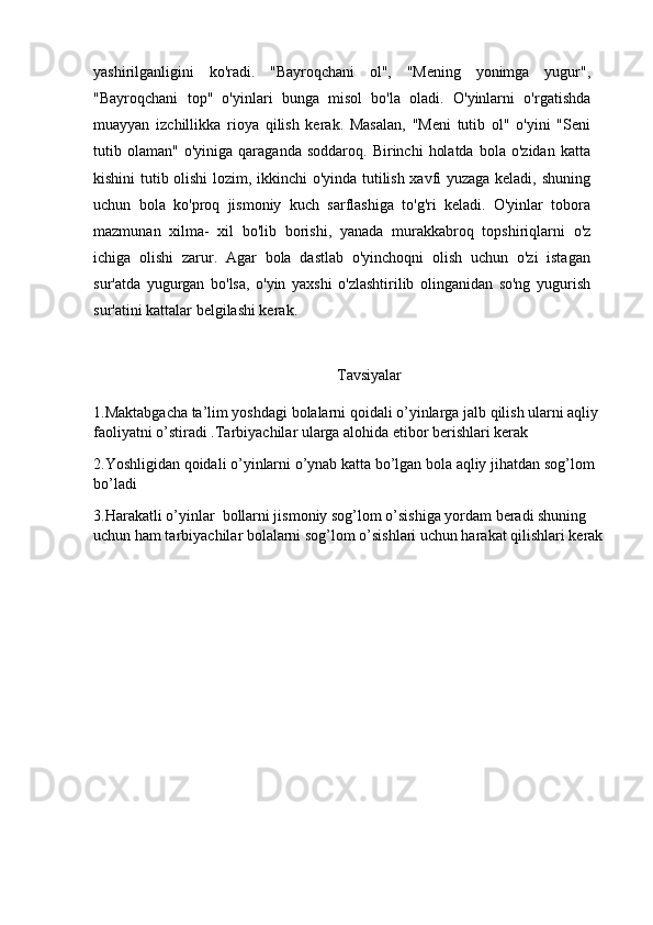yashirilganligini   ko'radi.   "Bayroqchani   ol",   "Mening   yonimga   yugur",
"Bayroqchani   top"   o'yinlari   bunga   misol   bo'la   oladi.   O'yinlarni   o'rgatishda
muayyan   izchillikka   rioya   qilish   kerak.   Masalan,   "Meni   tutib   ol"   o'yini   "Seni
tutib  olaman"   o'yiniga   qaraganda   soddaroq.   Birinchi   holatda   bola   o'zidan   katta
kishini tutib olishi lozim, ikkinchi o'yinda tutilish xavfi yuzaga keladi, shuning
uchun   bola   ko'proq   jismoniy   kuch   sarflashiga   to'g'ri   keladi.   O'yinlar   tobora
mazmunan   xilma-   xil   bo'lib   borishi,   yanada   murakkabroq   topshiriqlarni   o'z
ichiga   olishi   zarur.   Agar   bola   dastlab   o'yinchoqni   olish   uchun   o'zi   istagan
sur'atda   yugurgan   bo'lsa,   o'yin   yaxshi   o'zlashtirilib   olinganidan   so'ng   yugurish
sur'atini kattalar belgilashi kerak.
Tavsiyalar
1.Maktabgacha ta’lim yoshdagi bolalarni qoidali o’yinlarga jalb qilish ularni aqliy 
faoliyatni o’stiradi .Tarbiyachilar ularga alohida etibor berishlari kerak
2.Yoshligidan qoidali o’yinlarni o’ynab katta bo’lgan bola aqliy jihatdan sog’lom 
bo’ladi 
3.Harakatli o’yinlar  bollarni jismoniy sog’lom o’sishiga yordam beradi shuning 
uchun ham tarbiyachilar bolalarni sog’lom o’sishlari uchun harakat qilishlari kerak