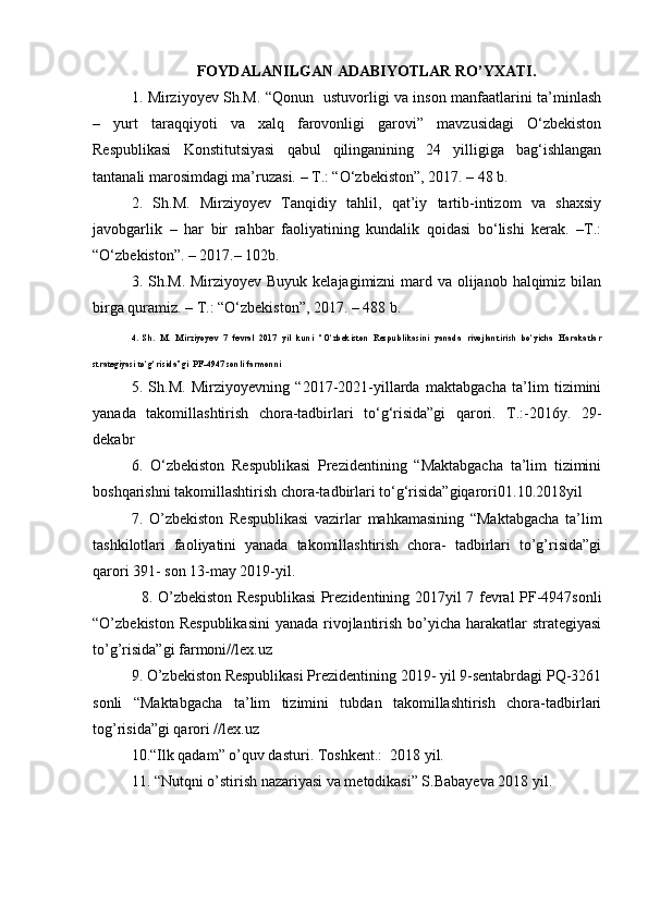 FOYDALANILGAN ADABIYOTLAR RO’YXATI.
1 .   Mirziyoyev Sh.M. “Qonun   ustuvorligi va inson manfaatlarini ta’minlash
–   yurt   taraqqiyoti   va   xalq   farovonligi   garovi”   mavzusidagi   O‘zbekiston
Respublikasi   Konstitutsiyasi   qabul   qilinganining   24   yilligiga   bag‘ishlangan
tantanali marosimdagi ma’ruzasi. – T.: “O‘zbekiston”, 2017. – 48 b.
2.   Sh.M.   Mirziyoyev   Tanqidiy   tahlil,   qat’iy   tartib-intizom   va   shaxsiy
javobgarlik   –   har   bir   rahbar   faoliyatining   kundalik   qoidasi   bo‘lishi   kerak.   –T.:
“O‘zbekiston”. – 2017.– 102b.
3. Sh.M. Mirziyoyev Buyuk kelajagimizni mard va olijanob halqimiz bilan
birga quramiz. – T.: “O‘zbekiston”, 2017. – 488 b.
4.   Sh.   M.   Mirziyoyev   7   fevral   2017   yil   kuni   “O‘zbekiston   Respublikasini   yanada   rivojlantirish   bo‘yicha   Harakatlar
strategiyasi to‘g‘risida”gi   PF-4947 sonli  farmonni
5.   Sh.M.   Mirziyoyevning   “2017-2021-yillarda   maktabgacha   ta’lim   tizimini
yanada   takomillashtirish   chora-tadbirlari   to‘g‘risida”gi   qarori.   T.:-2016y.   29-
dekabr
6 .   O‘zbekiston   Respublikasi   Prezidentining   “Maktabgacha   ta’lim   tizimini
boshqarishni takomillashtirish chora-tadbirlari to‘g‘risida”giqarori 01.10.2018yil
7 .   O’zbekiston   Respublikasi   vazirlar   mahkamasining   “Maktabgacha   ta’lim
tashkilotlari   faoliyatini   yanada   takomillashtirish   chora-   tadbirlari   to’g’risida”gi
qarori 391- son 13-may 2019-yil.
   8.   O’zbekiston Respublikasi  Prezidentining 2017yil 7 fevral PF-4947sonli
“O’zbekiston Respublikasini  yanada rivojlantirish bo’yicha harakatlar strategiyasi
to’g’risida”gi farmoni//lex.uz
9 . O’zbekiston Respublikasi Prezidentining 2019- yil 9-sentabrdagi PQ-3261
sonli   “Maktabgacha   ta’lim   tizimini   tubdan   takomillashtirish   chora-tadbirlari
tog’risida”gi qarori //lex.uz
10.“Ilk qadam” o’quv dasturi. Toshkent.:  201 8  yil.
11 .  “Nutqni o’stirish nazariyasi va metodikasi” S.Babayeva 2018 yil.
