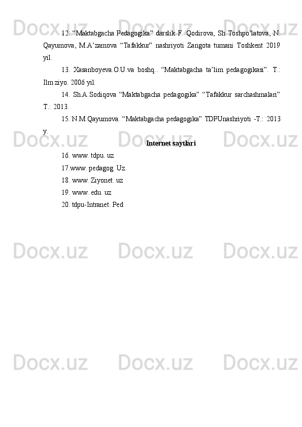 12.   “Maktabgacha   Pedagogika”   darslik   F.   Qodirova,   Sh   Toshpo’latova,   N.
Qayumova,   M.A’zamova   “Tafakkur”   nashriyoti   Zangota   tumani   Toshkent   2019
yil.
13.   Xasanboyeva.O.U.va   boshq..   “Maktabgacha   ta’lim   pedagogikasi”.   T.:
Ilm ziyo. 2006 yil.
14 .   Sh.A.Sodiqova   “Maktabgacha   pedagogika”   “Tafakkur   sarchashmalari”
T.: 2013.
15. N.M.Qayumova. “Maktabgacha pedagogika” TDPUnashriyoti -T.: 2013
y.
Internet saytlari
16.  www. tdpu. uz
17. www. pedagog. Uz .
18.  www. Ziyonet. uz
19.  www. edu. uz
20.  tdpu-Intranet. Ped 