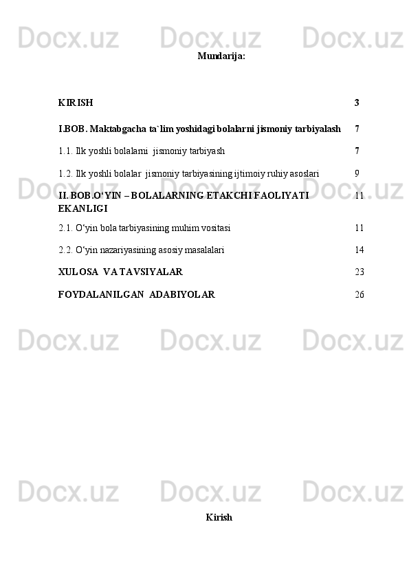 Mundarija:
KIRISH 3
I.BOB.  Maktabgacha ta`lim yoshidagi bolalarni jismoniy tarbiyalash 7
1.1.  Ilk yoshli bolalarni   jismoniy tarbiyash 7
1.2.  Ilk yoshli bolalar    jismoniy tarbiyasining ijtimoiy ruhiy asoslari 9
II. BOB.O‘YIN – BOLALARNING ETAKCHI FAOLIYATI 
EKANLIGI 11
2.1. O‘yin bola tarbiyasining muhim vositasi 11
2.2. O‘yin nazariyasining asosiy masalalari 14
XULOSA  VA TAVSIYALAR 23
FOYDALANILGAN  ADABIYOLAR 26
                                           
Kirish