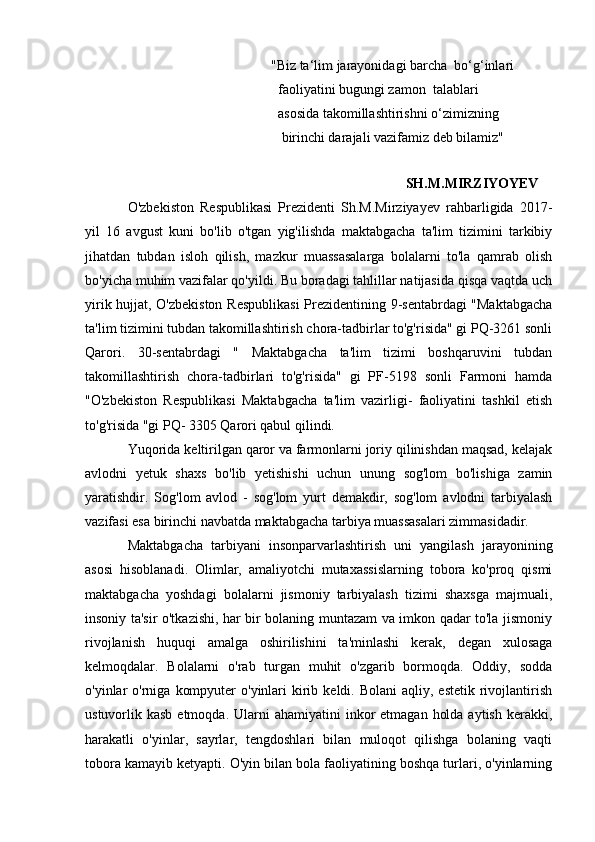                                                 "Biz ta‘lim jarayonidagi barcha  bo‘g‘inlari
                                                 faoliyatini bugungi zamon  talablari
                                                 asosida takomillashtirishni o‘zimizning
                                                  birinchi darajali vazifamiz deb bilamiz"
 
SH.M.MIRZIYOYEV
O'zbekiston   Respublikasi   Prezidenti   Sh.M.Mirziyayev   rahbarligida   2017-
yil   16   avgust   kuni   bo'lib   o'tgan   yig'ilishda   maktabgacha   ta'lim   tizimini   tarkibiy
jihatdan   tubdan   isloh   qilish,   mazkur   muassasalarga   bolalarni   to'la   qamrab   olish
bo'yicha muhim vazifalar qo'yildi. Bu boradagi tahlillar natijasida qisqa vaqtda uch
yirik hujjat, O'zbekiston Respublikasi  Prezidentining 9-sentabrdagi "Maktabgacha
ta'lim tizimini tubdan takomillashtirish chora-tadbirlar to'g'risida" gi PQ-3261 sonli
Qarori.   30-sentabrdagi   "   Maktabgacha   ta'lim   tizimi   boshqaruvini   tubdan
takomillashtirish   chora-tadbirlari   to'g'risida"   gi   PF-5198   sonli   Farmoni   hamda
"O'zbekiston   Respublikasi   Maktabgacha   ta'lim   vazirligi-   faoliyatini   tashkil   etish
to'g'risida "gi PQ- 3305 Qarori qabul qilindi.
Yuqorida keltirilgan qaror va farmonlarni joriy qilinishdan maqsad, kelajak
avlodni   yetuk   shaxs   bo'lib   yetishishi   uchun   unung   sog'lom   bo'lishiga   zamin
yaratishdir.   Sog'lom   avlod   -   sog'lom   yurt   demakdir,   sog'lom   avlodni   tarbiyalash
vazifasi esa birinchi navbatda maktabgacha tarbiya muassasalari zimmasidadir.
Maktabgacha   tarbiyani   insonparvarlashtirish   uni   yangilash   jarayonining
asosi   hisoblanadi.   Olimlar,   amaliyotchi   mutaxassislarning   tobora   ko'proq   qismi
maktabgacha   yoshdagi   bolalarni   jismoniy   tarbiyalash   tizimi   shaxsga   majmuali,
insoniy ta'sir o'tkazishi, har bir bolaning muntazam va imkon qadar to'la jismoniy
rivojlanish   huquqi   amalga   oshirilishini   ta'minlashi   kerak,   degan   xulosaga
kelmoqdalar.   Bolalarni   o'rab   turgan   muhit   o'zgarib   bormoqda.   Oddiy,   sodda
o'yinlar  o'rniga  kompyuter   o'yinlari   kirib  keldi. Bolani  aqliy,  estetik  rivojlantirish
ustuvorlik kasb  etmoqda.  Ularni  ahamiyatini   inkor   etmagan  holda  aytish  kerakki,
harakatli   o'yinlar,   sayrlar,   tengdoshlari   bilan   muloqot   qilishga   bolaning   vaqti
tobora kamayib ketyapti. O'yin bilan bola faoliyatining boshqa turlari, o'yinlarning 