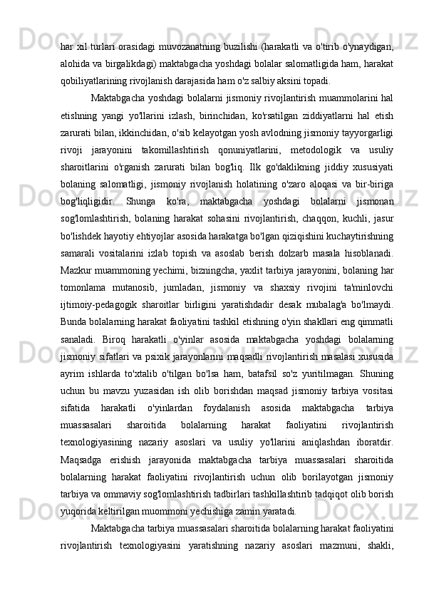 har xil turlari  orasidagi  muvozanatning buzilishi  (harakatli va o'tirib o'ynaydigan,
alohida va birgalikdagi) maktabgacha yoshdagi bolalar salomatligida ham, harakat
qobiliyatlarining rivojlanish darajasida ham o'z salbiy aksini topadi.
Maktabgacha yoshdagi bolalarni jismoniy rivojlantirish muammolarini hal
etishning   yangi   yo'llarini   izlash,   birinchidan,   ko'rsatilgan   ziddiyatlarni   hal   etish
zarurati bilan, ikkinchidan, o'sib kelayotgan yosh avlodning jismoniy tayyorgarligi
rivoji   jarayonini   takomillashtirish   qonuniyatlarini,   metodologik   va   usuliy
sharoitlarini   o'rganish   zarurati   bilan   bog'liq.   Ilk   go'daklikning   jiddiy   xususiyati
bolaning   salomatligi,   jismoniy   rivojlanish   holatining   o'zaro   aloqasi   va   bir-biriga
bog'liqligidir.   Shunga   ko'ra,   maktabgacha   yoshdagi   bolalarni   jismonan
sog'lomlashtirish,   bolaning   harakat   sohasini   rivojlantirish,   chaqqon,   kuchli,   jasur
bo'lishdek hayotiy ehtiyojlar asosida harakatga bo'lgan qiziqishini kuchaytirishning
samarali   vositalarini   izlab   topish   va   asoslab   berish   dolzarb   masala   hisoblanadi.
Mazkur muammoning yechimi, bizningcha, yaxlit tarbiya jarayonini, bolaning har
tomonlama   mutanosib,   jumladan,   jismoniy   va   shaxsiy   rivojini   ta'minlovchi
ijtimoiy-pedagogik   sharoitlar   birligini   yaratishdadir   desak   mubalag'a   bo'lmaydi.
Bunda bolalarning harakat faoliyatini tashkil etishning o'yin shakllari eng qimmatli
sanaladi.   Biroq   harakatli   o'yinlar   asosida   maktabgacha   yoshdagi   bolalarning
jismoniy sifatlari va psixik jarayonlarini maqsadli  rivojlantirish masalasi  xususida
ayrim   ishlarda   to'xtalib   o'tilgan   bo'lsa   ham,   batafsil   so'z   yuritilmagan.   Shuning
uchun   bu   mavzu   yuzasidan   ish   olib   borishdan   maqsad   jismoniy   tarbiya   vositasi
sifatida   harakatli   o'yinlardan   foydalanish   asosida   maktabgacha   tarbiya
muassasalari   sharoitida   bolalarning   harakat   faoliyatini   rivojlantirish
texnologiyasining   nazariy   asoslari   va   usuliy   yo'llarini   aniqlashdan   iboratdir.
Maqsadga   erishish   jarayonida   maktabgacha   tarbiya   muassasalari   sharoitida
bolalarning   harakat   faoliyatini   rivojlantirish   uchun   olib   borilayotgan   jismoniy
tarbiya va ommaviy sog'lomlashtirish tadbirlari tashkillashtirib tadqiqot olib borish
yuqorida keltirilgan muommoni yechishiga zamin yaratadi.
Maktabgacha tarbiya muassasalari sharoitida bolalarning harakat faoliyatini
rivojlantirish   texnologiyasini   yaratishning   nazariy   asoslari   mazmuni,   shakli,