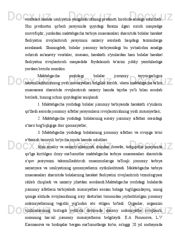 vositalari hamda usuliyatini yangilash ishning predmeti hisobida amalga oshiriladi.
Shu   predmetni   qo'lash   jarayonida   quyidagi   farazni   ilgari   surish   maqsadga
muvofiqdir, jumladan maktabgacha tarbiya muassasalari sharoitida bolalar harakat
faoliyatini   rivojlantirish   jarayonini   nazariy   asoslash   haqidagi   taxminlarga
asoslanadi.   Shuningdek,   bolalar   jismoniy   tarbiyasidagi   bu   yo'nalishni   amalga
oshirish   an'anaviy   vositalar,   xususan,   harakatli   o'yinlardan   ham   bolalar   harakat
faoliyatini   rivojlantirish   maqsadida   foydalanish   ta'sirini   jiddiy   yaxshilashga
yordam berishi mumkin.
Maktabgacha   yoshdagi   bolalar   jismoniy   tayyorgarligini
takomillashtirishning yosh xususiyatlari belgilab berildi, ularni maktabgacha ta'lim
muassasasi   sharoitida   rivojlantirish   nazariy   hamda   tajriba   yo'li   bilan   asoslab
beriladi, buning uchun quyidagilar aniqlandi:
1.   Maktabgacha   yoshdagi   bolalar   jismoniy   tarbiyasida   harakatli   o'yinlarni
qo'llash asosida jismoniy sifatlar jarayonlarni rivojlantirishning yosh xususiyatlari;
2.   Maktabgacha   yoshdagi   bolalarning   asosiy   jismoniy   sifatlari   orasidagi
o'zaro bog'liqligiga doir qonuniyatlar;
3.   Maktabgacha   yoshdagi   bolalarning   jismoniy   sifatlari   va   rivojiga   ta'sir
o'tkazish tamoyili bo'yicha vosita hamda uslublari.
Ishni amaliy va nazariy ahamiyati shundan iboratki, tadqiqotlar jarayonida
qo'lga   kiritilgan   ilmiy   ma'lumotlar   maktabgacha   tarbiya   muassasalari   sharoitida
o'quv   jarayonini   takomillashtirish   muammolariga   ta'lluqli   jismoniy   tarbiya
nazariyasi   va   usuliyatining   qonuniyatlarini   oydinlashtiradi.   Maktabgacha   tarbiya
muassasalari   sharoitida   bolalarning   harakat   faoliyatini   rivojlantirish   texnologiyasi
ishlab   chiqiladi   va   nazariy   jihatdan   asoslandi.Maktabgacha   yoshdagi   bolalarda
jismoniy   sifatlarni   tarbiyalash   xususiyatlari   asosan   bolaga   tug'ilganidayoq,   uning
qoniga   alohida   rivojlanishning   irsiy   dasturlari   tomonidan   joylashtirilgan   jismoniy
imkoniyatlarning   tegishli   yig'indisi   ato   etilgan   bo'ladi.   Organlar,   organizm
tuzilmalarining   biologik   yetilishi   davomida   shaxsiy   imkoniyatlar   rivojlanib,
insonning   har-xil   jismoniy   xususiyatlarini   belgilaydi.   E.A   Pimonova,   L.V
Karmanova   va   boshqalar   bergan   ma'lumotlarga   ko'ra,   so'nggi   20   yil   mobaynida 