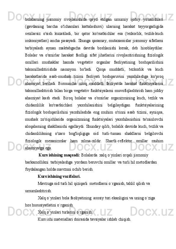 bolalarning   jismoniy   rivojlanishida   qayd   etilgan   umumiy   ijobiy   yo'nalishlari
(gavdaning   barcha   o'lchamlari   kattalashuvi)   ularning   harakat   tayyorgarligida
sezilarsiz   o'sish   kuzatiladi,   bir   qator   ko'rsatkichlar   esa   (tezkorlik,   tezlik-kuch
imkoniyatlari) ancha pasayadi.  Shunga qaramay, mutaxassislar  jismoniy sifatlarni
tarbiyalash   aynan   maktabgacha   davrda   boshlanishi   kerak,   deb   hisoblaydilar.
Bolalar   va   o'smirlar   harakat   faolligi   sifat   jihatlarini   rivojlantirishning   fiziologik
omillari   mushaklar   hamda   vegetativ   organlar   faoliyatining   boshqarilishini
takomillashtirishda   namoyon   bo'ladi.   Qisqa   muddatli,   tezkorlik   va   kuch
harakatlarida   asab-mushak   tizimi   faoliyati   boshqaruvini   yaxshilashga   ko'proq
ahamiyat   beriladi.   Birmuncha   uzoq   muddatli   faoliyatda   harakat   funktsiyalarini
takomillashtirish bilan birga vegetativ funktsiyalarni muvofiqlashtirish ham jiddiy
ahamiyat   kasb   etadi.   Biroq   bolalar   va   o'smirlar   organizmining   kuch,   tezlik   va
chidamlilik   ko'rsatkichlari   yaxshilanishini   belgilaydigan   funktsiyalarining
fiziologik   boshqarilishini   yaxshilashda   eng   muhim   o'rinni   asab   tizimi,   ayniqsa,
mushak   zo'riqishlarida   organizmning   funktsiyalari   yaxshilanishini   ta'minlovchi
aloqalarning shakllanishi  egallaydi. Shunday qilib, bolalik davrida kuch, tezlik va
chidamlilikning   o'zaro   bog'liqligiga   oid   turli-tuman   shakllarni   belgilovchi
fiziologik   mexanizmlar   ham   xilma-xildir.   Shartli-reflektor   omillar   muhim
ahamiyatga ega. 
 Kurs ishining maqsadi:  Bolalarda  xalq o`yinlari orqali jismoniy 
barkamollikni  tarbiyalashga    yordam beruvchi omillar  va turli hil metodlardan 
foydalangan holda mavzuni ochib berish.  
Kurs ishining vazifalari. 
Mavzuga oid turli hil qiziqarli  metodlarni o`rganish, tahlil qilish va 
umumlashtirish.  
Xalq o`yinlari bola faoliyatining  asosiy turi ekanligini va uning o`ziga 
hos hususiyatlatini o`rganish.
Xalq o`yinlari turlarini o`rganish.
Kurs ishi materiallari doirasida tavsiyalar ishlab chiqish.