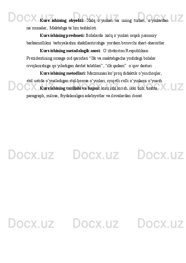Kurs   ishining   obyekti:   Xalq   o`yinlari   va   uning   turlari,   o`yinlardan
na`munalar,  Maktabga ta`lim tashkiloti.
Kurs ishining predmeti:  Bolalarda  xalq o`yinlari orqali jismoniy 
barkamollikni  tarbiyalashni   shakllantirishga  yordam beruvchi shart-sharoitlar. 
Kurs ishining metadalogik asosi:   O`zbekiston Respublikasi 
Prezidentining soxaga oid qarorlari “Ilk va maktabgacha yoshdagi bolalar 
rivojlanishiga qo`yiladigan davlat talablari”, “ilk qadam”  o`quv dasturi. 
Kurs ishining metodlari:   Mazmunan ko’proq didaktik o’yinchoqlar, 
stol ustida o’ynaladigan stol-bosma o’yinlari, syujetli-rolli o’yinlarni o’ynash.
Kurs ishining tuzilishi va hajmi:  kurs ishi kirish, ikki bob, beshta 
paragraph, xulosa, foydalanilgan adabiyotlar va ilovalardan iborat.