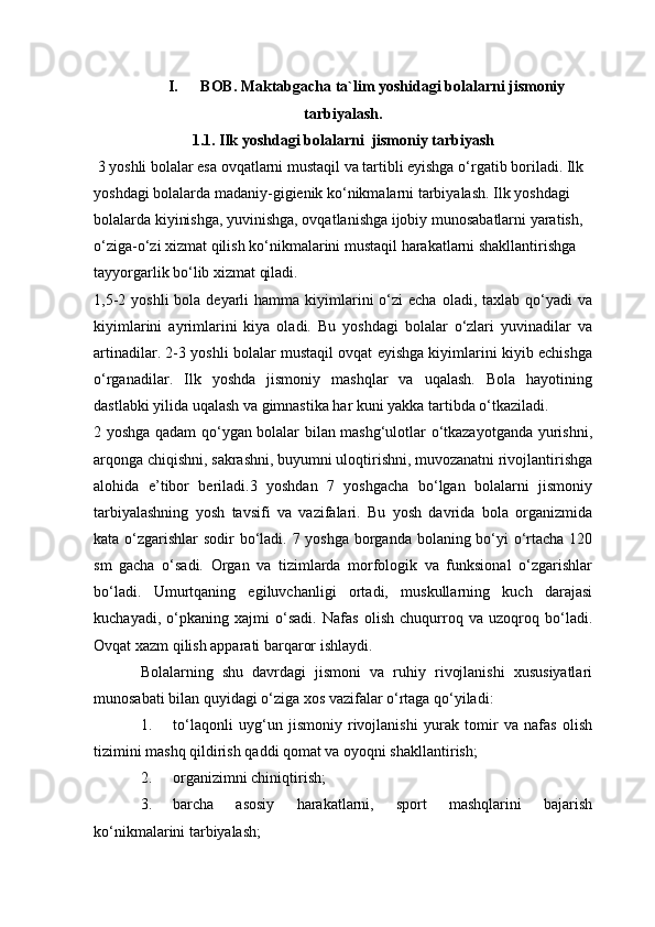 I. BOB. Maktabgacha ta`lim yoshidagi bolalarni jismoniy
tarbiyalash.
1.1.  Ilk yoshdagi bolalarni   jismoniy tarbiyash
 3 yoshli bolalar esa ovqatlarni mustaqil va tartibli eyishga o‘rgatib boriladi. Ilk 
yoshdagi bolalarda madaniy-gigienik ko‘nikmalarni tarbiyalash. Ilk yoshdagi 
bolalarda kiyinishga, yuvinishga, ovqatlanishga ijobiy munosabatlarni yaratish, 
o‘ziga-o‘zi xizmat qilish ko‘nikmalarini mustaqil harakatlarni shakllantirishga 
tayyorgarlik bo‘lib xizmat qiladi.
1,5-2  yoshli   bola deyarli   hamma kiyimlarini   o‘zi  echa  oladi,  taxlab qo‘yadi  va
kiyimlarini   ayrimlarini   kiya   oladi.   Bu   yoshdagi   bolalar   o‘zlari   yuvinadilar   va
artinadilar. 2-3 yoshli bolalar mustaqil ovqat eyishga kiyimlarini kiyib echishga
o‘rganadilar.   Ilk   yoshda   jismoniy   mashqlar   va   uqalash.   Bola   hayotining
dastlabki yilida uqalash va gimnastika har kuni yakka tartibda o‘tkaziladi.
2 yoshga qadam qo‘ygan bolalar bilan mashg‘ulotlar o‘tkazayotganda yurishni,
arqonga chiqishni, sakrashni, buyumni uloqtirishni, muvozanatni rivojlantirishga
alohida   e’tibor   beriladi.3   yoshdan   7   yoshgacha   bo‘lgan   bolalarni   jismoniy
tarbiyalashning   yosh   tavsifi   va   vazifalari.   Bu   yosh   davrida   bola   organizmida
kata o‘zgarishlar  sodir bo‘ladi. 7 yoshga borganda bolaning bo‘yi  o‘rtacha 120
sm   gacha   o‘sadi.   Organ   va   tizimlarda   morfologik   va   funksional   o‘zgarishlar
bo‘ladi.   Umurtqaning   egiluvchanligi   ortadi,   muskullarning   kuch   darajasi
kuchayadi,   o‘pkaning   xajmi   o‘sadi.   Nafas   olish   chuqurroq   va   uzoqroq   bo‘ladi.
Ovqat xazm qilish apparati barqaror ishlaydi.
Bolalarning   shu   davrdagi   jismoni   va   ruhiy   rivojlanishi   xususiyatlari
munosabati bilan quyidagi o‘ziga xos vazifalar o‘rtaga qo‘yiladi:
1. to‘laqonli   uyg‘un   jismoniy   rivojlanishi   yurak   tomir   va   nafas   olish
tizimini mashq qildirish qaddi qomat va oyoqni shakllantirish;
2. organizimni chiniqtirish;
3. barcha   asosiy   harakatlarni,   sport   mashqlarini   bajarish
ko‘nikmalarini tarbiyalash; 