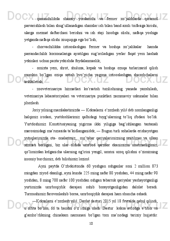 - qonunchilikda   shaxsiy   yordamchi   va   fermer   xo’jaliklarda   qoramol
parvarishlash bilan shug’ullanadigan shaxslar ish bilan band axoli toifasiga kirishi,
ularga   mexnat   daftarchasi   berishni   va   ish   staji   hisobga   olishi,   nafaqa   yoshiga
yetganda nafaqa olishi xiuquqiga ega bo’lish; 
- chorvachilikka   ixtisoslashgan   fermer   va   boshqa   xo’jalikalar     hamda
parrandachilik   korxonalariga   ajratilgan   sug’oriladigan   yerlar   faqat   yem   hashak
yekinlari uchun paxta yekishda foydalanmaslik; 
- omixta   yem,   shrot,   shuluxa,   kepak   va   boshqa   ozuqa   turlarixarid   qilish
mumkin   bo’lgan   oziqa   sotish   bvo’yicha   yagona   ixtisoslashgan   shaxobchalarni
tashkiletish; 
- zooveterinariya   hizmatlari   ko’rsatish   tuzilishining   yanada   yaxshilash,
veterinariya   labaratoriyalari   va   veterinariya   punktlari   zamonaviy   uskunalar   bilan
jihozlash. 
Joriy yilning mamlakatimizda ― Keksalarni e’zozlash yili  deb nomlanganligi‖
halqimiz   irodasi,   yurtdoshlarimiz   qalbidagi   tuyg’ularning   to’liq   ifodasi   bo’ldi.
Yurtdoshimiz   Konstitusiyaning   yigirma   ikki   yiligiga   bag’ishlangan   tantanali
marosimidagi ma’ruzasida ta’kidlanganidek, ― Bugun turli sohalarda erishayotgan
yutuqlarimizda   ota-   onalarimiz,     mo’tabar   qariyalarimizning   unitilmas   va   ulkan
xizmati   borligini,   biz   ular   oldida   umrbod   qarzdor   ekanimizni   unutmasligimiz,
qo’limizdan kelganicha ularning og’irini yengil, umrini  uzoq qilishni  o’zimizning
insoniy burchimiz, deb bilishimiz lozim .  	
‖
      Ayni   paytda   O’zbekistonda   60   yoshgan   oshganlar   soni   2   million   873
mingdan ziyod ekanligi, ayni kunda 225 ming nafar 80 yoshdan, 44 ming nafar 90
yoshdan, 8 ming 700 nafar 100 yoshdan oshgan tabarruk qariyalar yashayotganligi
yurtimizda   umrboqiylik   darajasi   oshib   borayotganligidan   dalolat   beradi.
Turmushimiz farovonlashib borsa, umrboqiylik darajasi ham shuncha oshadi. 
―Keksalarni e’zozlash yili   Davlat dasturi 2015 yil 18 fevralda qabul qilindi,	
‖
u   oltita   bo’lim,   66   ta   bandni   o’z   ichiga   oladi.   Dastur     keksa   avlodga   e’tibor   va
g’amho’rlikning   chinakam   namunasi   bo’lgan   tom   ma’nodagi   tarixiy   hujjatdir.
10  
  