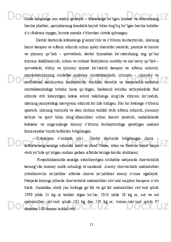 Unda   halqimiga   xos   azaliy   qadriyat   –   keksalarga   bo’lgan   hurmat   va   ehtiromning
barcha jihatlari, qariyalarning kundalik hayoti bilan bog’liq bo’lgan barcha holatlar
o’z ifodasini topgan, birorta masala e’tibordan chetda qolmagan. 
   Davlat dasturida keksalarga g’amxo’rlik va e’tiborni kuchaytirishi; ularning
hayot darajasi va sifatini oshirish uchun qulay sharoitlar yaratish; pensiya ta’minoti
va   ijtimoiy   qo’llab   –   quvvatlash,   davlat   hizmatlari   ko’rsatishning   eng   qo’lay
tizimini shakllantirish; uchun va mehnat faxriylarini moddiy va ma’naviy qo’llab –
quvvatlash;   tibbiy   va   ijtimoiy   xizmat   ko’rsatish   darajasi   va   sifatini   oshirish;
mamlakatimizning   mudafaa   qudratini   mustahkamlash;   ijtimoiy   –   iqtisodiy   va
intellektual   salohiyotini   kuchaytirish;   tinchlik,   totuvlik   va   barqarorlik   muhitini
mustahkamlashga   bebaho   hissa   qo’shgan,   barkamol   avlodni   tarbiyalashda   faol
ishtirok   etib   kelayotgan   keksa   avlod   vakillariga   alog’ida   ehtirom   ko’rsatish,
ularning jamiyatdagi mavqyeini oshirish ko’zda tutilgan. Har bir keksaga e’tiborni
qaratish, ularning turmushi va dam olishini tashkil etish sifatini oshirish, jismoniy
tarbiya   va   sport   bilan   shug’ullanishlari   uchun   sharoit   yaratish,   mahallalarda
keksalar   va   nogironlarga   doimiy   e’tiborni   kuchaytirishga   qaratilgan   mahsus
komissiyalar tuzish tadbirlari belgilangan.  
―Keksalarni   e’zozlash   yili     Davlat   dasturida   belgilangan   chora   –‖
tadbirlarning amalga oshirishi  ozod va obod Vatan, erkin va foravon hayot  barpo
etish yo’lida qo’yilgan muhim qadam sifatida tarixga kirishi shubhasiz. 
      Respublikamizda   amalga   oshirilayotgan   islohatlar   natijasida   chorvachilik
tarmog’ida   xususiy   mulk   ustunligi   ta’minlandi.   Asosiy   chorvachilik   mahsulotlari
yetishtiruvchi   xo’jaliklar   sifatida   chorva   xo’jaliklari   asosiy   o’rinni   egallaydi.
Natijada keyingi yillarda chorvachilik mahsulotlari iste’mol miqdori barqaror o’sib
bordi.   Jumladan,   aholi   jon   boshiga   go’sht   va   go’sht   mahsulotlari   iste’mol   qilish
1990   yilda   31   kg   ni   tashkil   etgan   bo’lsa,   2010   yilda   38   kg   ni;   sut   va   sut
mahsulotlari   iste’mol   qilish   183   kg   dan   239   kg   ni;   tuxum   iste’mol   qilish   97
donadan 138 donani tashkil etdi. 
 
11  
  
