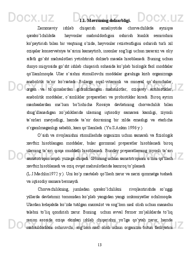 1.1. Mavzuning dolzarbligi. 
Zamonaviy   ishlab   chiqarish   amaliyotida   chorvachilikda   ayniqsa
qorako’lchilikda     hayvonlar   mahsuldorligini   oshirish   kunlik   semirishini
ko’paytirish   bilan   bir   vaqtning   o’zida,   hayvonlar   rezistentligini   oshirish   turli   xil
oziqalar konservatsiya ta’sirini kamaytirib, insonlar sog’ligi uchun zararsiz va oliy
sifatli   go’sht   mahsulotlari   yetishtirish   dolzarb   masala   hisoblanadi.   Buning   uchun
dunyo miqyosida go’sht  ishlab chiqarish sohasida  ko’plab biologik faol  moddalar
qo’llanilmoqda.   Ular   o’sishni   stimullovchi   moddalar   guruhiga   kirib   organizmga
anabolitik   ta’sir   ko’rsatadi.   Bularga   oqsil-vitaminli   va   mineral   qo’shimchalar,
organ   va   to’qimalardan   gidrolizlangan   mahsulotlar,   oziqaviy   antibiotiklar,
anabolitik   moddalar,   o’simliklar   preparatlari   va   probiotiklar   kiradi.   Biroq   ayrim
manbaalardan   ma’lum   bo’lishicha   Rossiya   davlatining   chorvachilik   bilan
shug’illanadigan   xo’jaliklarida   ularning   iqtisodiy   samarasi   kamligi,   ziyonli
ta’sirlari   mavjudligi,   hamda   ta’sir   doirsining   bir   xilda   emasligi   va   etarlicha
o’rganilmaganligi sababli, kam qo’llaniladi. (Yu.S.Ankin 1996 y.) 
O’sish   va  rivojlanishni   stimullashda  organizm   uchun samarali  va  fiziologik
xavfsiz   hisoblangan   moddalar,   bular   gormonal   preparatlar   hisoblanadi   biroq
ularning   ta’siri   qisqa   muddatli   hisoblanadi.   Bunday   preparatlarning   ziyonli   ta’siri
samatotropin orqali yuzaga chiqadi. SHuning uchun samatotropinni o’zini qo’llash
xavfsiz hisoblanadi va oziq ovqat mahsulotlarida kamroq to’planadi 
(L.J.Machlin1972 y.). Uni ko’p martalab qo’llash zarur va narxi qimmatga tushadi
va iqtisodiy samara bermaydi.  
Chorvachilikning,   jumladan   qorako’lchilikni     rivojlantirishda   so’nggi
yillarda   davlatimiz   tomonidan   ko’plab   yangidan   yangi   imkoniyatlar   ochilmoqda.
Ulardan kelajakda ko’zda tutilgan maxsulot va sog’lom nasl olish uchun manashu
talabni   to’liq   qondirish   zarur.   Buning     uchun   avval   fermer   xo’jaliklarda   to’liq
rasion   asosida   oziqa   ekinlari   ishlab   chiqarishni   yo’lga   qo’yish   zarur,   hamda
mahsuldorlikni   oshiruvchi,   sog’lom   nasl   olish   uchun   organizm   butun   faoliyatini
 
13  
  