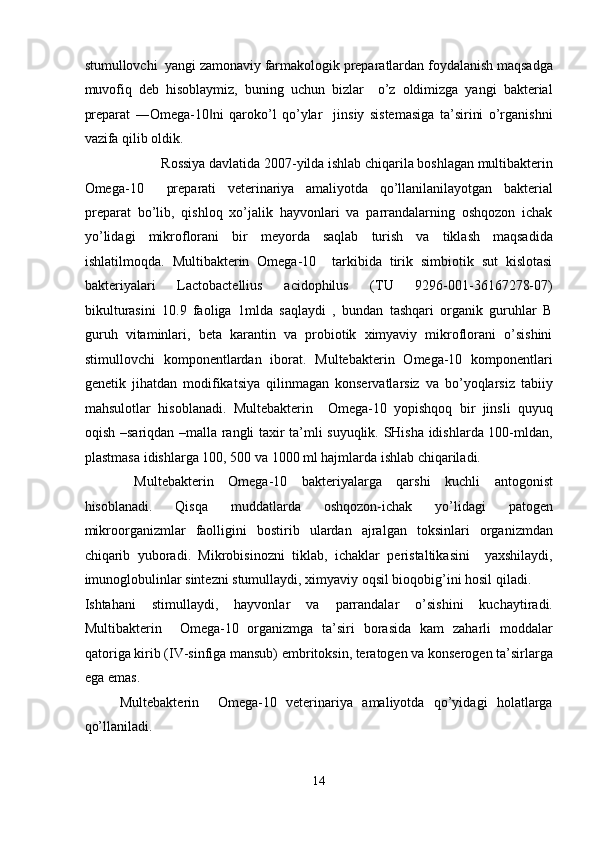 stumullovchi  yangi zamonaviy farmakologik preparatlardan foydalanish maqsadga
muvofiq   deb   hisoblaymiz,   buning   uchun   bizlar     o’z   oldimizga   yangi   bakterial
preparat   ―Omega-10 ni   qaroko’l   qo’ylar     jinsiy   sistemasiga   ta’sirini   o’rganishni‖
vazifa qilib oldik. 
Rossiya davlatida 2007-yilda ishlab chiqarila boshlagan multibakterin 
Omega-10     preparati   veterinariya   amaliyotda   qo’llanilanilayotgan   bakterial
preparat   bo’lib,   qishloq   xo’jalik   hayvonlari   va   parrandalarning   oshqozon   ichak
yo’lidagi   mikroflorani   bir   meyorda   saqlab   turish   va   tiklash   maqsadida
ishlatilmoqda.   Multibakterin   Omega-10     tarkibida   tirik   simbiotik   sut   kislotasi
bakteriyalari   Lactobactellius   acidophilus   (TU   9296-001-36167278-07)
bikulturasini   10.9   faoliga   1mlda   saqlaydi   ,   bundan   tashqari   organik   guruhlar   B
guruh   vitaminlari,   beta   karantin   va   probiotik   ximyaviy   mikroflorani   o’sishini
stimullovchi   komponentlardan   iborat.   Multebakterin   Omega-10   komponentlari
genetik   jihatdan   modifikatsiya   qilinmagan   konservatlarsiz   va   bo’yoqlarsiz   tabiiy
mahsulotlar   hisoblanadi.   Multebakterin     Omega-10   yopishqoq   bir   jinsli   quyuq
oqish –sariqdan –malla rangli taxir ta’mli suyuqlik. SHisha idishlarda 100-mldan,
plastmasa idishlarga 100, 500 va 1000 ml hajmlarda ishlab chiqariladi.   
  Multebakterin   Omega-10   bakteriyalarga   qarshi   kuchli   antogonist
hisoblanadi.   Qisqa   muddatlarda   oshqozon-ichak   yo’lidagi   patogen
mikroorganizmlar   faolligini   bostirib   ulardan   ajralgan   toksinlari   organizmdan
chiqarib   yuboradi.   Mikrobisinozni   tiklab,   ichaklar   peristaltikasini     yaxshilaydi,
imunoglobulinlar sintezni stumullaydi, ximyaviy oqsil bioqobig’ini hosil qiladi. 
Ishtahani   stimullaydi,   hayvonlar   va   parrandalar   o’sishini   kuchaytiradi.
Multibakterin     Omega-10   organizmga   ta’siri   borasida   kam   zaharli   moddalar
qatoriga kirib (IV-sinfiga mansub) embritoksin, teratogen va konserogen ta’sirlarga
ega emas.   
Multebakterin     Omega-10   veterinariya   amaliyotda   qo’yidagi   holatlarga
qo’llaniladi.  
14  
  