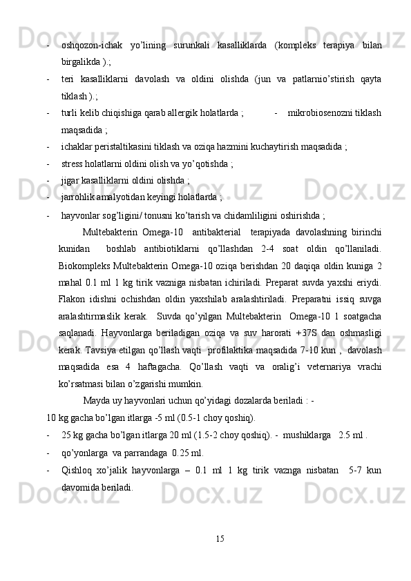 - oshqozon-ichak   yo’lining   surunkali   kasalliklarda   (kompleks   terapiya   bilan
birgalikda ).;  
- teri   kasalliklarni   davolash   va   oldini   olishda   (jun   va   patlarnio’stirish   qayta
tiklash ).; 
- turli kelib chiqishiga qarab allergik holatlarda ;            -    mikrobiosenozni tiklash
maqsadida ;  
- ichaklar peristaltikasini tiklash va oziqa hazmini kuchaytirish maqsadida ; 
- stress holatlarni oldini olish va yo’qotishda ; 
- jigar kasalliklarni oldini olishda ; 
- jarrohlik amalyotidan keyingi holatlarda ; 
- hayvonlar sog’ligini/ tonusni ko’tarish va chidamliligini oshirishda ; 
Multebakterin   Omega-10     antibakterial     terapiyada   davolashning   birinchi
kunidan     boshlab   antibiotiklarni   qo’llashdan   2-4   soat   oldin   qo’llaniladi.
Biokompleks   Multebakterin   Omega-10  oziqa   berishdan   20  daqiqa   oldin  kuniga   2
mahal   0.1   ml   1   kg   tirik   vazniga   nisbatan   ichiriladi.   Preparat   suvda   yaxshi   eriydi.
Flakon   idishni   ochishdan   oldin   yaxshilab   aralashtiriladi.   Preparatni   issiq   suvga
aralashtirmaslik   kerak.     Suvda   qo’yilgan   Multebakterin     Omega-10   1   soatgacha
saqlanadi.   Hayvonlarga   beriladigan   oziqa   va   suv   harorati   +37S   dan   oshmasligi
kerak. Tavsiya etilgan qo’llash vaqti   profilaktika maqsadida 7-10 kun ,   davolash
maqsadida   esa   4   haftagacha.   Qo’llash   vaqti   va   oralig’i   veternariya   vrachi
ko’rsatmasi bilan o’zgarishi mumkin.  
Mayda uy hayvonlari uchun qo’yidagi dozalarda beriladi : -
10 kg gacha bo’lgan itlarga -5 ml (0.5-1 choy qoshiq). 
- 25 kg gacha bo’lgan itlarga 20 ml (1.5-2 choy qoshiq). -    mushiklarga   2.5 ml .  
- qo’yonlarga  va parrandaga  0.25 ml. 
- Qishloq   xo’jalik   hayvonlarga   –   0.1   ml   1   kg   tirik   vaznga   nisbatan     5-7   kun
davomida beriladi.  
 
15  
  