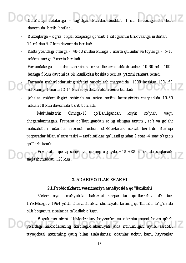 - CHo’chqa   bolalariga   –   tug’ilgan   kunidan   boshlab   1   ml   1   boshga   3-5   kun
davomida  berib  boriladi.  
- Buzoqlarga – og’iz  orqali oziqasiga qo’shib 1 kilogramm tirik vaznga nisbatan 
0.1 ml dan 5-7 kun davomida beriladi.  
- Katta yoshdagi otlarga -  40-60 mldan kuniga 2 marta qulunlar va toylarga -  5-10
mldan kuniga 2 marta beriladi.   
- Parrandalarga –     oshqozon-ichak    mikroflorasini  tiklash  uchun 10-30 ml      1000
boshga 5 kun davomida bir kunlikdan boshlab berilsa  yaxshi samara beradi.    
- Parranda   mahsulotlarining   sifatini   yaxshilash   maqsadida     1000   boshiga   100-150
ml kuniga 1 marta 12-14 kun so’yishdan oldin berib boriladi.  
- jo’jalar   chidamliligini   oshirish   va   oziqa   sarfini   kamaytirish   maqsadida   10-30
mldan 10 kun davomida berib boriladi.   
Multibakterin  Omega-10  qo’llanilgandan  keyin  so’yish  vaqti 
chegaralanmagan.   Preparat   qo’llanilgandan   so’ng   olingan   tuxum   ,   so’t   va   go’sht
mahsulotlari   odamlar   istemoli   uchun   cheklovlarsiz   ruxsat   beriladi.   Boshqa
preparatlar bilan o’zaro tasiri – antibiotiklar qo’llanilgandan 2 soat -4 soat o’tgach
qo’llash kerak . 
Preparat   :   quruq   salqin   va   qorong’u   joyda   +4S   +8S   xaroratda   saqlanadi
saqlash muddati 120 kun . 
 
 
2. ADABIYOTLAR SHARHI 
2.1.Probiotiklarni veterinariya amaliyotida qo llanilishi ‟
Veterinariya   amaliyotida   bakterial   preparatlar   qo’llanishda   ilk   bor
I.Ye.Mozgov   1964   yilda   chorvachilikda   stimulyatorlarning   qo’llanishi   to’g’risida
olib borgan tajribalarida ta’kidlab o’tgan. 
Buyuk   rus   olimi   I.I.Mechnikov   hayvonlar   va   odamlar   ovqat   hazm   qilish
yo’lidagi   mikroflaraning   fiziologik   ahamiyati   juda   muhimligini   aytib,   asidofil
tayoqchasi   muxitning   qatiq   bilan   aralashmasi   odamlar   uchun   ham,   hayvonlar
16  
  
