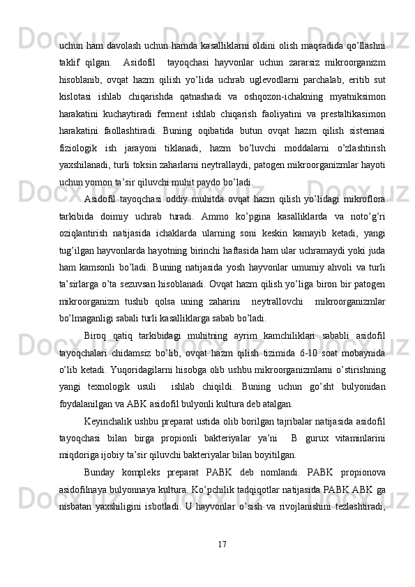 uchun ham  davolash  uchun hamda kasalliklarni  oldini  olish maqsadida  qo’llashni
taklif   qilgan.     Asidofil     tayoqchasi   hayvonlar   uchun   zararsiz   mikroorganizm
hisoblanib,   ovqat   hazm   qilish   yo’lida   uchrab   uglevodlarni   parchalab,   eritib   sut
kislotasi   ishlab   chiqarishda   qatnashadi   va   oshqozon-ichakning   myatniksimon
harakatini   kuchaytiradi   ferment   ishlab   chiqarish   faoliyatini   va   prestaltikasimon
harakatini   faollashtiradi.   Buning   oqibatida   butun   ovqat   hazm   qilish   sistemasi
fiziologik   ish   jarayoni   tiklanadi,   hazm   bo’luvchi   moddalarni   o’zlashtirish
yaxshilanadi, turli toksin zaharlarni neytrallaydi, patogen mikroorganizmlar hayoti
uchun yomon ta’sir qiluvchi muhit paydo bo’ladi. 
Asidofil   tayoqchasi   oddiy   muhitda   ovqat   hazm   qilish   yo’lidagi   mikroflora
tarkibida   doimiy   uchrab   turadi.   Ammo   ko’pgina   kasalliklarda   va   noto’g’ri
oziqlantirish   natijasida   ichaklarda   ularning   soni   keskin   kamayib   ketadi,   yangi
tug’ilgan hayvonlarda hayotning birinchi haftasida ham ular uchramaydi yoki juda
ham   kamsonli   bo’ladi.   Buning   natijasida   yosh   hayvonlar   umumiy   ahvoli   va   turli
ta’sirlarga o’ta sezuvsan hisoblanadi. Ovqat hazm qilish yo’liga biron bir patogen
mikroorganizm   tushib   qolsa   uning   zaharini     neytrallovchi     mikroorganizmlar
bo’lmaganligi sabali turli kasalliklarga sabab bo’ladi. 
Biroq   qatiq   tarkibidagi   muhitning   ayrim   kamchiliklari   sababli   asidofil
tayoqchalari   chidamsiz   bo’lib,   ovqat   hazm   qilish   tizimida   6-10   soat   mobaynida
o’lib ketadi. Yuqoridagilarni hisobga olib ushbu mikroorganizmlarni  o’stirishning
yangi   texnologik   usuli     ishlab   chiqildi.   Buning   uchun   go’sht   bulyonidan
foydalanilgan va ABK asidofil bulyonli kultura deb atalgan. 
Keyinchalik ushbu preparat ustida olib borilgan tajribalar natijasida asidofil
tayoqchasi   bilan   birga   propionli   bakteriyalar   ya’ni     B   gurux   vitaminlarini
miqdoriga ijobiy ta’sir qiluvchi bakteriyalar bilan boyitilgan. 
Bunday   kompleks   preparat   PABK   deb   nomlandi.   PABK   propionova
asidofilnaya bulyonnaya kultura. Ko’pchilik tadqiqotlar natijasida PABK ABK ga
nisbatan   yaxshiligini   isbotladi.   U   hayvonlar   o’sish   va   rivojlanishini   tezlashtiradi,
 
17  
  