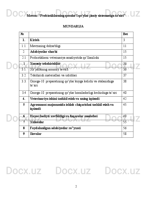 Mavzu: “ Probiotiklarning qorako’l qo’ylar jinsiy sistemasiga ta’siri ” 
 
MUNDARIJA
№    Bet  
1.   Kirish  3 
1.1.  Mavzuning dolzarbligi  11 
2.  Adabiyotlar sharhi  15 
2.1  Probiotiklarni veterinariya amaliyotida qo’llanilishi  15 
3  Xususiy tekshirishlar  36 
3.1.  Xo’jalikning umumiy tavsifi  36 
3.2.  Tekshirish materiallari va uslublari  37 
3.3.  Omega-10  preparatining qo’ylar kuyga kelishi va otalanishiga 
ta’siri  38 
3.4  Omega-10  preparatining qo’ylar homiladorligi kechishiga ta’siri  40 
4.   Veterinariya ishini tashkil etish va uning iqtisodi  42 
5   Agrosanoat majmuasida ishlab chiqarishni tashkil etish va 
iqtisodi   45 
6   Hayot faoliyti xavfsizligi va fuqarolar mudofasi  49 
7   Xulosalar  55 
8   Foydalanilgan adabiyotlar ro yxati ‟ 56 
9  Ilovalar   58 
 
 
 
 
 
 
 
 
2  
  