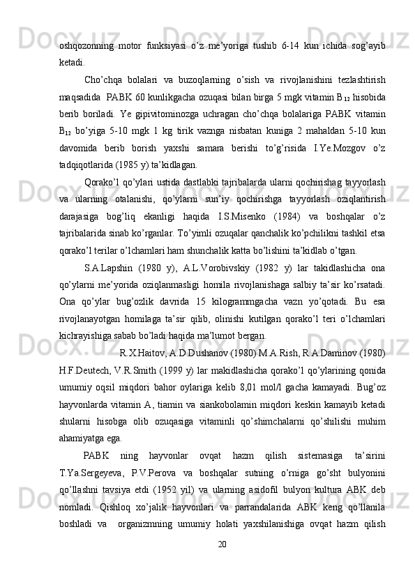 oshqozonning   motor   funksiyasi   o’z   me’yoriga   tushib   6-14   kun   ichida   sog’ayib
ketadi. 
Cho’chqa   bolalari   va   buzoqlarning   o’sish   va   rivojlanishini   tezlashtirish
maqsadida  PABK 60 kunlikgacha ozuqasi bilan birga 5 mgk vitamin B
12  hisobida
berib   boriladi.   Ye   gipivitominozga   uchragan   cho’chqa   bolalariga   PABK   vitamin
B
12   bo’yiga   5-10   mgk   1   kg   tirik   vaznga   nisbatan   kuniga   2   mahaldan   5-10   kun
davomida   berib   borish   yaxshi   samara   berishi   to’g’risida   I.Ye.Mozgov   o’z
tadqiqotlarida (1985 y) ta’kidlagan. 
Qorako’l  qo’ylari ustida dastlabki  tajribalarda ularni qochirishag tayyorlash
va   ularning   otalanishi,   qo’ylarni   sun’iy   qochirishga   tayyorlash   oziqlantirish
darajasiga   bog’liq   ekanligi   haqida   I.S.Misenko   (1984)   va   boshqalar   o’z
tajribalarida sinab ko’rganlar. To’yimli ozuqalar qanchalik ko’pchilikni tashkil etsa
qorako’l terilar o’lchamlari ham shunchalik katta bo’lishini ta’kidlab o’tgan. 
S.A.Lapshin   (1980   y),   A.L.Vorobivskiy   (1982   y)   lar   takidlashicha   ona
qo’ylarni   me’yorida   oziqlanmasligi   homila   rivojlanishaga   salbiy   ta’sir   ko’rsatadi.
Ona   qo’ylar   bug’ozlik   davrida   15   kilogrammgacha   vazn   yo’qotadi.   Bu   esa
rivojlanayotgan   homilaga   ta’sir   qilib,   olinishi   kutilgan   qorako’l   teri   o’lchamlari
kichrayishiga sabab bo’ladi haqida ma’lumot bergan. 
R.X.Haitov, A.D.Dushanov (1980) M.A.Rish, R.A.Daminov (1980) 
H.F.Deutech, V.R.Smith (1999 y)  lar  makidlashicha  qorako’l  qo’ylarining qonida
umumiy   oqsil   miqdori   bahor   oylariga   kelib   8,01   mol/l   gacha   kamayadi.   Bug’oz
hayvonlarda   vitamin   A,   tiamin   va   siankobolamin   miqdori   keskin   kamayib   ketadi
shularni   hisobga   olib   ozuqasiga   vitaminli   qo’shimchalarni   qo’shilishi   muhim
ahamiyatga ega. 
PABK  ning  hayvonlar  ovqat  hazm  qilish  sistemasiga  ta’sirini 
T.Ya.Sergeyeva,   P.V.Perova   va   boshqalar   sutning   o’rniga   go’sht   bulyonini
qo’llashni   tavsiya   etdi   (1952   yil)   va   ularning   asidofil   bulyon   kultura   ABK   deb
nomladi.   Qishloq   xo’jalik   hayvonlari   va   parrandalarida   ABK   keng   qo’llanila
boshladi   va     organizmning   umumiy   holati   yaxshilanishiga   ovqat   hazm   qilish
20  
  