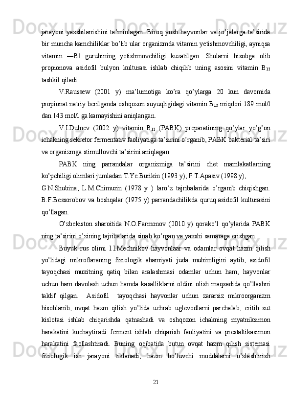 jarayoni   yaxshilanishini  ta’minlagan.  Biroq  yosh   hayvonlar  va   jo’jalarga  ta’sirida
bir muncha kamchiliklar bo’lib ular organizmda vitamin yetishmovchiligi, ayniqsa
vitamin   ―B   guruhining   yetishmovchiligi   kuzatilgan.   Shularni   hisobga   olib‖
propionova   asidofil   bulyon   kulturasi   ishlab   chiqilib   uning   asosini   vitamin   B
12
tashkil qiladi. 
V.Raussew   (2001   y)   ma’lumotiga   ko’ra   qo’ylarga   20   kun   davomida
propionat natriy berilganda oshqozon suyuqligidagi vitamin B
12  miqdori 189 mol/l
dan 143 mol/l ga kamayishini aniqlangan. 
V.I.Dulnev   (2002   y)   vitamin   B
12   (PABK)   preparatining   qo’ylar   yo’g’on
ichakning sekretor fermentativ faoliyatiga ta’sirini o’rganib, PABK bakterial ta’siri
va organizmga stimullovchi ta’sirini aniqlagan. 
PABK   ning   parrandalar   organizmiga   ta’sirini   chet   mamlakatlarning
ko’pchiligi olimlari jumladan T.Ye.Burikin (1993 y), P.T.Apasiv (1998 y), 
G.N.Shubina,   L.M.Chimurin   (1978   y   )   laro’z   tajribalarida   o’rganib   chiqishgan.
B.F.Bessorobov va boshqalar (1975 y) parrandachilikda quruq asidofil kulturasini
qo’llagan. 
O’zbekiston   sharoitida   N.O.Farmonov   (2010   y)   qorako’l   qo’ylarida   PABK
ning ta’sirini o’zining tajribalarida sinab ko’rgan va yaxshi samaraga erishgan. 
Buyuk   rus   olimi   I.I.Mechnikov   hayvonlaar   va   odamlar   ovqat   hazm   qilish
yo’lidagi   mikroflaraning   fiziologik   ahamiyati   juda   muhimligini   aytib,   asidofil
tayoqchasi   muxitning   qatiq   bilan   aralashmasi   odamlar   uchun   ham,   hayvonlar
uchun ham  davolash  uchun hamda kasalliklarni  oldini  olish maqsadida  qo’llashni
taklif   qilgan.     Asidofil     tayoqchasi   hayvonlar   uchun   zararsiz   mikroorganizm
hisoblanib,   ovqat   hazm   qilish   yo’lida   uchrab   uglevodlarni   parchalab,   eritib   sut
kislotasi   ishlab   chiqarishda   qatnashadi   va   oshqozon   ichakning   myatniksimon
harakatini   kuchaytiradi   ferment   ishlab   chiqarish   faoliyatini   va   prestaltikasimon
harakatini   faollashtiradi.   Buning   oqibatida   butun   ovqat   hazm   qilish   sistemasi
fiziologik   ish   jarayoni   tiklanadi,   hazm   bo’luvchi   moddalarni   o’zlashtirish
 
21  
  