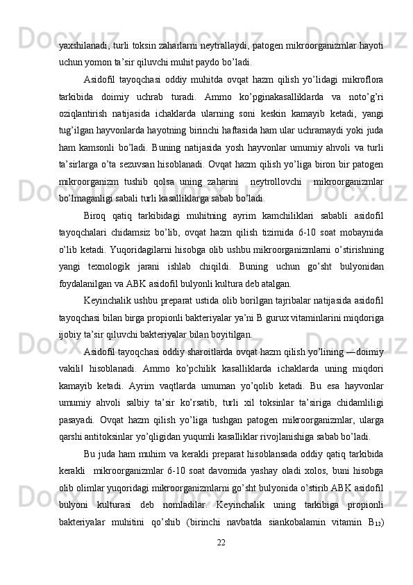 yaxshilanadi, turli toksin zaharlarni neytrallaydi, patogen mikroorganizmlar hayoti
uchun yomon ta’sir qiluvchi muhit paydo bo’ladi. 
Asidofil   tayoqchasi   oddiy   muhitda   ovqat   hazm   qilish   yo’lidagi   mikroflora
tarkibida   doimiy   uchrab   turadi.   Ammo   ko’pginakasalliklarda   va   noto’g’ri
oziqlantirish   natijasida   ichaklarda   ularning   soni   keskin   kamayib   ketadi,   yangi
tug’ilgan hayvonlarda hayotning birinchi haftasida ham ular uchramaydi yoki juda
ham   kamsonli   bo’ladi.   Buning   natijasida   yosh   hayvonlar   umumiy   ahvoli   va   turli
ta’sirlarga o’ta sezuvsan hisoblanadi. Ovqat hazm qilish yo’liga biron bir patogen
mikroorganizm   tushib   qolsa   uning   zaharini     neytrollovchi     mikroorganizmlar
bo’lmaganligi sabali turli kasalliklarga sabab bo’ladi. 
Biroq   qatiq   tarkibidagi   muhitning   ayrim   kamchiliklari   sababli   asidofil
tayoqchalari   chidamsiz   bo’lib,   ovqat   hazm   qilish   tizimida   6-10   soat   mobaynida
o’lib ketadi. Yuqoridagilarni hisobga olib ushbu mikroorganizmlarni  o’stirishning
yangi   texnologik   jarani   ishlab   chiqildi.   Buning   uchun   go’sht   bulyonidan
foydalanilgan va ABK asidofil bulyonli kultura deb atalgan. 
Keyinchalik ushbu preparat ustida olib borilgan tajribalar natijasida asidofil
tayoqchasi bilan birga propionli bakteriyalar ya’ni B gurux vitaminlarini miqdoriga
ijobiy ta’sir qiluvchi bakteriyalar bilan boyitilgan. 
Asidofil tayoqchasi oddiy sharoitlarda ovqat hazm qilish yo’lining ―doimiy
vakili   hisoblanadi.   Ammo   ko’pchilik   kasalliklarda   ichaklarda   uning   miqdori‖
kamayib   ketadi.   Ayrim   vaqtlarda   umuman   yo’qolib   ketadi.   Bu   esa   hayvonlar
umumiy   ahvoli   salbiy   ta’sir   ko’rsatib,   turli   xil   toksinlar   ta’siriga   chidamliligi
pasayadi.   Ovqat   hazm   qilish   yo’liga   tushgan   patogen   mikroorganizmlar,   ularga
qarshi antitoksinlar yo’qligidan yuqumli kasalliklar rivojlanishiga sabab bo’ladi. 
Bu juda ham  muhim va kerakli preparat hisoblansada  oddiy qatiq tarkibida
kerakli     mikroorganizmlar   6-10   soat   davomida   yashay   oladi   xolos,   buni   hisobga
olib olimlar yuqoridagi mikroorganizmlarni go’sht bulyonida o’stirib ABK asidofil
bulyoni   kulturasi   deb   nomladilar.   Keyinchalik   uning   tarkibiga   propionli
bakteriyalar   muhitini   qo’shib   (birinchi   navbatda   siankobalamin   vitamin   B
12 )
22  
  