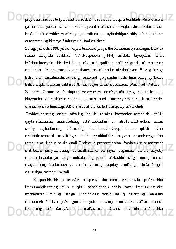 propionli asidofil bulyon kultura PABK  deb ishlab chiqara boshladi. PABK ABK
ga   nisbatan   yaxshi   samara   berib   hayvonlar   o’sish   va   rivojlanishini   tezlashtiradi,
bug’ozlik   kechishini   yaxshilaydi,   homilada   qon   aylanishiga   ijobiy   ta’sir   qiladi   va
organizmning himoya funksiyasini faollashtiradi. 
So’ngi yillarda 1990 yildan keyin bakterial prepartlar kombinasiyalashagan holatda
ishlab   chiqarila   boshladi.   V.V.Pospelova   (1994)   asidofil   tayoqchasi   bilan
bifidobakteriyalar   bir   biri   bilan   o’zoro   birgalikda   qo’llanilganda   o’zoro   uzoq
muddat har bir shtamm o’z xususiyatini saqlab qolishini isbotlagan. Hozirgi kunga
kelib   chet   mamlakatlarda   yangi   bakterial   preparatlar   juda   ham   keng   qo’llanib
kelinmoqda. Ulardan bakterin SL, Endosporin, Enterobakterin, Primasol, Vetom, 
Zoonorm   Zimun   va   boshqalar   veterinariya   amaliyotida   keng   qo’llanilmoqda.
Hayvonlar   va   qushlarda   moddalar   almashinuvi,     umuniy   rezistentlik   saqlanishi,
o’sishi va rivojlanishiga ABK atsidofil bul’on kultura ijobiy ta’sir etadi  
  Probiotiklarning   muhim   afzalligi   bo’lib   ularning   hayvonlar   tomonidan   to’liq
qayta   ishlanishi,     mahsulotning     iste’molchilari     va     atrof-muhit   uchun     zarari
salbiy     oqibatlarning     bo’lmasligi     hisoblanadi.   Ovqat     hamz     qilish     tizimi
mirkobiosenozini     to’g’irlagan     holda     probiotiklar     hayvon     organizmiga     har
tomonlama  ijobiy  ta’sir  etadi. Probiotik  preparatlardan  foydalanish organizmda
metabolik     jarayonlarning     optimallashuvi,     xo’jayin     organizm     uchun     hayotiy
muhim  hisoblangan  oziq  moddalarning  yaxshi  o’zlashtirilishiga,  uning  immun
maqomining   faollashuvi   va   atrof-muhitning   noqulay   omillariga   chidamliligini
oshirishga  yordam  beradi. 
           Ko’pchilik   klinik   sinovlar   natijasida   shu   narsa   aniqlandiki,   probiotiklar
immunodefitsitning   kelib   chiqishi    sabablaridan   qat’iy   nazar    immun   tizimini
kuchaytiradi.   Buning     ustiga     probiotiklar     xoh   u   shilliq     qavatning     mahalliy
immuniteti     bo’lsin     yoki     gumoral     yoki     umumiy     immunitet     bo’lsin     immun
tizimining     turli     darajalarini     normallashtiradi.   Shunisi     muhimki,     probiotiklar
 
23  
  