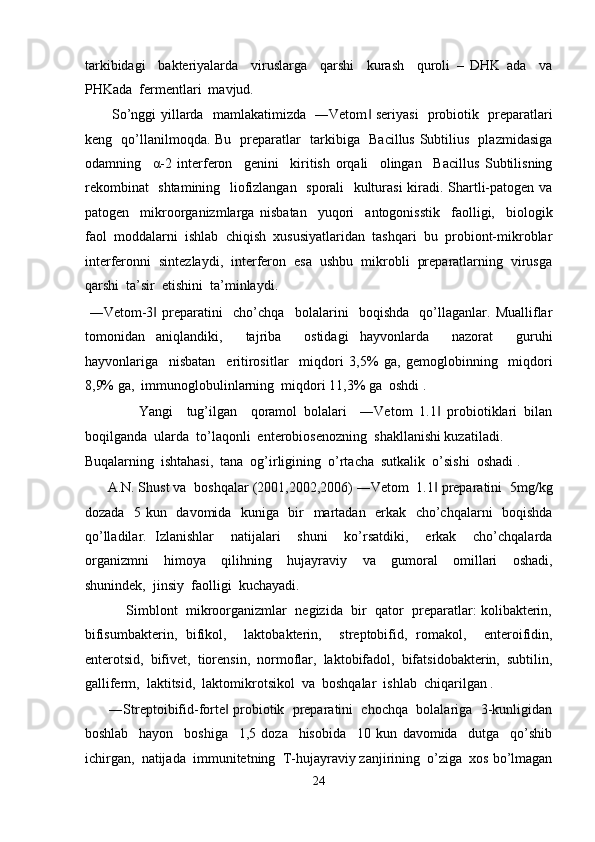tarkibidagi     bakteriyalarda     viruslarga     qarshi     kurash     quroli   –   DHK   ada     va
PHKada  fermentlari  mavjud. 
           So’nggi yillarda   mamlakatimizda   ―Vetom  seriyasi    probiotik   preparatlari‖
keng   qo’llanilmoqda. Bu   preparatlar   tarkibiga   Bacillus Subtilius   plazmidasiga
odamning     α -2   interferon     genini     kiritish   orqali     olingan     Bacillus   Subtilisning
rekombinat   shtamining   liofizlangan   sporali   kulturasi  kiradi. Shartli-patogen va
patogen     mikroorganizmlarga   nisbatan     yuqori     antogonisstik     faolligi,     biologik
faol  moddalarni  ishlab  chiqish  xususiyatlaridan  tashqari  bu  probiont-mikroblar
interferonni  sintezlaydi,  interferon  esa  ushbu  mikrobli  preparatlarning  virusga
qarshi  ta’sir  etishini  ta’minlaydi. 
  ―Vetom-3   preparatini     cho’chqa     bolalarini     boqishda     qo’llaganlar.   Mualliflar	
‖
tomonidan   aniqlandiki,     tajriba     ostidagi   hayvonlarda     nazorat     guruhi
hayvonlariga     nisbatan     eritirositlar     miqdori   3,5%   ga,   gemoglobinning     miqdori
8,9% ga,  immunoglobulinlarning  miqdori 11,3% ga  oshdi . 
                Yangi     tug’ilgan     qoramol   bolalari     ―Vetom   1.1   probiotiklari   bilan	
‖
boqilganda  ularda  to’laqonli  enterobiosenozning  shakllanishi kuzatiladi. 
Buqalarning  ishtahasi,  tana  og’irligining  o’rtacha  sutkalik  o’sishi  oshadi . 
      A.N. Shust va  boshqalar (2001,2002,2006) ―Vetom  1.1  preparatini  5mg/kg
‖
dozada   5 kun   davomida   kuniga   bir   martadan   erkak   cho’chqalarni   boqishda
qo’lladilar.   Izlanishlar     natijalari     shuni     ko’rsatdiki,     erkak     cho’chqalarda
organizmni     himoya     qilihning     hujayraviy     va     gumoral     omillari     oshadi,
shunindek,  jinsiy  faolligi  kuchayadi.  
           Simblont  mikroorganizmlar  negizida  bir  qator  preparatlar: kolibakterin,
bifisumbakterin,   bifikol,     laktobakterin,     streptobifid,   romakol,     enteroifidin,
enterotsid,  bifivet,  tiorensin,  normoflar,  laktobifadol,  bifatsidobakterin,  subtilin,
galliferm,  laktitsid,  laktomikrotsikol  va  boshqalar  ishlab  chiqarilgan . 
       ―Streptoibifid-forte  probiotik  preparatini  chochqa  bolalariga  3-kunligidan	
‖
boshlab     hayon     boshiga     1,5   doza     hisobida     10   kun   davomida     dutga     qo’shib
ichirgan,  natijada  immunitetning  T-hujayraviy zanjirining  o’ziga  xos bo’lmagan
24  
  