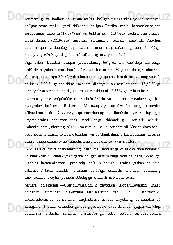 rezistentligi  va  faollashuvi  uchun  ma’sul  bo’lgan  tizimlarning  yaqqol namoyon
bo’lgan qayta qurilishi (tuzilishi) sodir  bo’lgan. Tajriba  guruhi  hayvonlarida qon
zardobining   lizotsim (19,59% ga) va   bakteritsid (15,37%ga) faolligining oshishi,
leykatidlarning   (22,34%ga)   fagositar   faolligining     oshishi     kuzatildi.   Chochqa
bolalari    qon   zardobidagi    aylanuvchi    immun   majmualarining   soni    21,24%ga
kamaydi, preferik qondagi T-limfotsitlarning  nisbiy soni 17,14 
%ga   oshdi.   Bundan   tashqari   probiotikning   bo’g’oz   ona   cho’chqa   ratsioniga
kritilishi   hayotchan  cho’chqa bolalari   tug’ilishini   5,52 %ga oshishiga,   probiotikni
cho’chqa bolalariga 3 kunligidan boshlab sutga qo’shib berish esa ularning yashab
qolishini 3,58 % ga oshishiga,   neonatal dioreya bilan kasallanishni      18,68 % ga
kamayishiga yordam beradi, tana massasi oshishini 12,33 % ga tezlashtiradi. 
  Udmurtiyadagi   xo’jalaiklarda   tarkibida   bifido   va     laktobakteriyalarning     trik
hujayralari   bo’lgan   ―Bifitsin   –   M   ozuqaviy     qo’shimcha   keng     sinovdan‖
o’tkazilgan   edi.   Ozuqaviy   qo’shimchaning   qo’llanilishi   yangi   tug’ilgan
hayvonlarning   oshqozon-ichak   kasaliklariga   chidamliligini   sezilarli   oshirish
imkonini derdi, ularning  o’sishi  va rivojlaninshini tezlashtirdi. Yuqori davolash –
profilaktik   qimmati,   ekologik   tozaligi     va   qo’llanilishining   fiziologikligi   inobatga
olinib, ushbu ozuqaviy qo’shimcha ishlab chiqarishga tavsiya etildi . 
 B.V. Tarakanov va boshqalarning (2002) ma’lumotlariga ko’ra cho’chqa bolalarini
15 kunlikdan 60 kunlik yoshigacha bo’lgan davrda sutga yoki ozuqaga 3-5 ml/gol
hisobida   laktoaminozorin   probiotigi   qo’shib   boqish   ularning   yashab   qolishini
oshirish,   o’rtacha   sutkalik       o’sishini     32,5%ga     oshirish,     cho’chqa     bolasining
tirik  vaznini  2-oylik  yoshida  3,86kg ga  oshirish  imkonini  beradi. 
Samara     oblastidagi   ―Gidridniy naslchilik     zavodida     laktoamilovarinni     ishlab	
‖
chiqarish     sinovidan     o’tkazdilar.   Natijalarning     tahlili     shuni     ko’rsatdiki,
laktoamilovarinni    qo’shimcha   oziqlantirish   sifatida   hayotning   10 kunidan   35
kunigacha  1 tonna  kombikoriga  500 g probiotik  hisobida qabul  qilgan  cho’chqa
bolalarida     o’rtacha     sutkalik     o’sish17%   ga     ortiq     bo’ldi,     oshqozon-ichak
 
25  
  