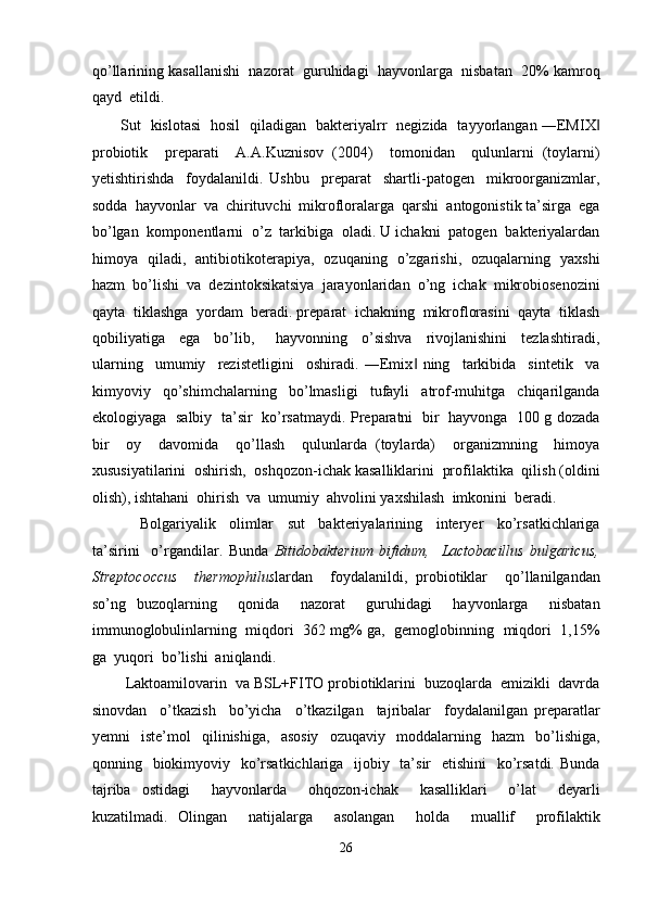 qo’llarining kasallanishi  nazorat  guruhidagi  hayvonlarga  nisbatan  20% kamroq
qayd  etildi. 
           Sut   kislotasi   hosil   qiladigan   bakteriyalrr   negizida   tayyorlangan ―EMIX‖
probiotik     preparati     A.A.Kuznisov   (2004)     tomonidan     qulunlarni   (toylarni)
yetishtirishda     foydalanildi.   Ushbu     preparat     shartli-patogen     mikroorganizmlar,
sodda  hayvonlar  va  chirituvchi  mikrofloralarga  qarshi  antogonistik ta’sirga  ega
bo’lgan  komponentlarni  o’z  tarkibiga  oladi. U ichakni  patogen  bakteriyalardan
himoya   qiladi,   antibiotikoterapiya,   ozuqaning   o’zgarishi,   ozuqalarning   yaxshi
hazm  bo’lishi  va  dezintoksikatsiya  jarayonlaridan  o’ng  ichak  mikrobiosenozini
qayta  tiklashga  yordam  beradi. preparat  ichakning  mikroflorasini  qayta  tiklash
qobiliyatiga     ega     bo’lib,       hayvonning     o’sishva     rivojlanishini     tezlashtiradi,
ularning     umumiy     rezistetligini     oshiradi.   ―Emix   ning     tarkibida     sintetik     va	
‖
kimyoviy     qo’shimchalarning     bo’lmasligi     tufayli     atrof-muhitga     chiqarilganda
ekologiyaga   salbiy   ta’sir   ko’rsatmaydi. Preparatni   bir   hayvonga   100 g dozada
bir     oy     davomida     qo’llash     qulunlarda   (toylarda)     organizmning     himoya
xususiyatilarini  oshirish,  oshqozon-ichak kasalliklarini  profilaktika  qilish (oldini
olish), ishtahani  ohirish  va  umumiy  ahvolini yaxshilash  imkonini  beradi. 
              Bolgariyalik     olimlar     sut     bakteriyalarining     interyer     ko’rsatkichlariga
ta’sirini     o’rgandilar.   Bunda   Bitidobakterium   bifidum,     Lactobacillus   bulgaricus,
Streptococcus     thermophilus lardan     foydalanildi,   probiotiklar     qo’llanilgandan
so’ng   buzoqlarning     qonida     nazorat     guruhidagi     hayvonlarga     nisbatan
immunoglobulinlarning   miqdori  362 mg% ga,   gemoglobinning   miqdori  1,15%
ga  yuqori  bo’lishi  aniqlandi. 
        Laktoamilovarin  va BSL+FITO probiotiklarini  buzoqlarda  emizikli  davrda
sinovdan     o’tkazish     bo’yicha     o’tkazilgan     tajribalar     foydalanilgan   preparatlar
yemni     iste’mol     qilinishiga,     asosiy     ozuqaviy     moddalarning    hazm     bo’lishiga,
qonning   biokimyoviy   ko’rsatkichlariga   ijobiy   ta’sir    etishini    ko’rsatdi. Bunda
tajriba   ostidagi     hayvonlarda     ohqozon-ichak     kasalliklari     o’lat     deyarli
kuzatilmadi.   Olingan     natijalarga     asolangan     holda     muallif     profilaktik
26  
  