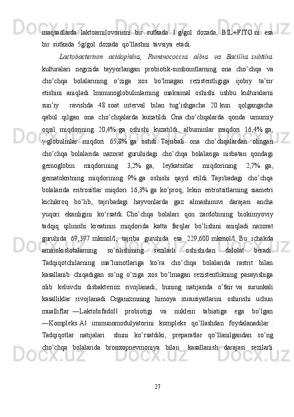 maqsadlarda   laktoamilovorinni   bir   sutkada   1 g/gol   dozada,   BIL+FITO ni   esa
bir  sutkada  5g/gol  dozada  qo’llashni  tavsiya  etadi.  
Lactobacterium     acidophilus,     Ruminococcus     albus     va     Bacillus   subtilus
kulturalari     negizida     tayyorlangan     probiotik-simbointlarning    ona     cho’chqa     va
cho’chqa     bolalarining     o’ziga     xos     bo’lmagan     rezistentligiga     ijobiy     ta’sir
etishini   aniqladi. Immunoglobulinlarning   maksimal    oshishi    ushbu   kulturalarni
sun’iy         ravishda     48   soat     interval     bilan     tug’ishgacha     20   kun       qolgangacha
qabul   qilgan   ona   cho’chqalarda   kuzatildi. Ona cho’chqalarda   qonda   umumiy
oqsil   miqdorining   20,4% ga   oshishi   kuzatildi,   albuminlar   miqdori   16,4% ga,
γ -globulinlar     miqdori     65,8%   ga     oshdi.   Tajribali     ona     cho’chqalardan     olingan
cho’chqa   bolalarida   nazorat   guruhidagi   cho’chqa   bolalariga   nisbatan   qondagi
gemoglobin     miqdorining     3,2%   ga,     leykatsitlar     miqdorining     2,7%   ga,
gematokritning   miqdorining   9% ga   oshishi    qayd   etildi. Tajribadagi   cho’chqa
bolalarida  eritrositlar  miqdori  16,3% ga  ko’proq,  lekin  eritrotsitlarning  siametri
kichikroq     bo’lib,     tajribadagi     hayvonlarda     gaz     almashinuvi     darajasi     ancha
yuqori     ekanligini     ko’rsatdi.   Cho’chqa     bolalari     qon     zardobining     biokimyoviy
tadqiq   qilinishi    kreatinin   miqdorida   katta   farqlar    bo’lishini   aniqladi: nazorat
guruhida   69,397 mkmol/l,   tajriba   guruhida   esa   229,600 mkmol/l. Bu   ichakda
aminokislotalarning     so’rilishining     sezilarli     oshishidan     dalolat     beradi.
Tadqiqotchilarning     ma’lumotlariga     ko’ra     cho’chqa     bolalarida     rastrit     bilan
kasallanib  chiqadigan  so’ng  o’ziga  xos  bo’lmagan  rezistentlikning  pasayishiga
olib     keluvchi     disbakterioz     rivojlanadi,     buning     natijasida     o’tkir   va     surunkali
kasalliklar     rivojlanadi.   Organizmning     himoya     xususiyatlarini     oshirishi     uchun
mualliflar   ―Laktobifadol     probiotigi     va     nuklein     tabiatiga     ega     bo’lgan‖
―Kompleks   A     immunomodulyatorini     kompleks     qo’llashdan     foydalanadilar   .	
‖
Tadqiqotlar     natijalari       shuni     ko’rsatdiki,     preparatlar     qo’llanilgandan     so’ng
cho’chqa     bolalarida     bronxopnevmoniya     bilan       kasallanish     darajasi     sezilarli
 
27  
  
