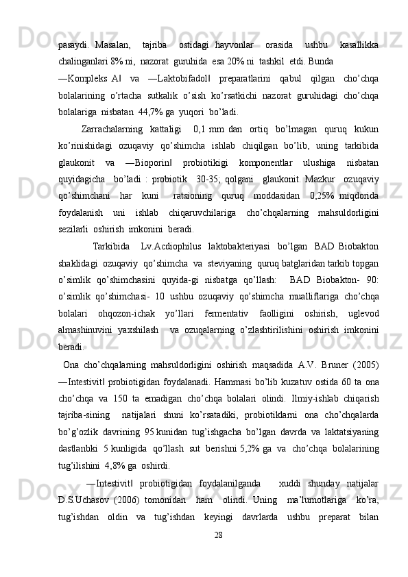 pasaydi.   Masalan,     tajriba     ostidagi   hayvonlar     orasida     ushbu     kasallikka
chalinganlari 8% ni,  nazorat  guruhida  esa 20% ni  tashkil  etdi. Bunda 
―Kompleks   A     va     ―Laktobifadol     preparatlarini     qabul     qilgan     cho’chqa‖ ‖
bolalarining  o’rtacha  sutkalik  o’sish  ko’rsatkichi  nazorat  guruhidagi  cho’chqa
bolalariga  nisbatan  44,7% ga  yuqori  bo’ladi. 
            Zarrachalarning     kattaligi       0,1   mm   dan     ortiq     bo’lmagan     quruq     kukun
ko’rinishidagi    ozuqaviy    qo’shimcha    ishlab   chiqilgan   bo’lib,   uning   tarkibida
glaukonit     va     ―Bioporin     probiotikigi     komponentlar     ulushiga     nisbatan	
‖
quyidagicha     bo’ladi   :   probiotik     30-35;   qolgani     glaukonit.   Mazkur     ozuqaviy
qo’shimchani     har     kuni       ratsioning     quruq     moddasidan     0,25%   miqdorida
foydalanish     uni     ishlab     chiqaruvchilariga     cho’chqalarning     mahsuldorligini
sezilarli  oshirish  imkonini  beradi. 
                  Tarkibida       Lv.Acdiophilus     laktobakteriyasi     bo’lgan     BAD   Biobakton
shaklidagi  ozuqaviy  qo’shimcha  va  steviyaning  quruq batglaridan tarkib topgan
o’simlik   qo’shimchasini   quyida-gi   nisbatga   qo’llash:     BAD   Biobakton-   90:
o’simlik   qo’shimchasi-   10   ushbu   ozuqaviy   qo’shimcha   mualliflariga   cho’chqa
bolalari   ohqozon-ichak   yo’llari   fermentativ   faolligini   oshirish,   uglevod
almashinuvini   yaxshilash     va   ozuqalarning   o’zlashtirilishini   oshirish   imkonini
beradi. 
  Ona   cho’chqalarning   mahsuldorligini   oshirish   maqsadida   A.V.   Bruner   (2005)
―Intestivit   probiotigidan   foydalanadi.   Hammasi   bo’lib   kuzatuv   ostida   60   ta   ona	
‖
cho’chqa   va   150   ta   emadigan   cho’chqa   bolalari   olindi.   Ilmiy-ishlab   chiqarish
tajriba-sining     natijalari   shuni   ko’rsatadiki,   probiotiklarni   ona   cho’chqalarda
bo’g’ozlik  davrining  95 kunidan  tug’ishgacha  bo’lgan  davrda  va  laktatsiyaning
dastlanbki  5 kunligida  qo’llash  sut  berishni 5,2% ga  va  cho’chqa  bolalarining
tug’ilishini  4,8% ga  oshirdi. 
                ―Intestivit     probiotigidan     foydalanilganda           xuddi     shunday     natijalar	
‖
D.S.Uchasov   (2006)   tomonidan     ham     olindi.   Uning     ma’lumotlariga     ko’ra,
tug’ishdan     oldin     va     tug’ishdan     keyingi     davrlarda     ushbu     preparat     bilan
28  
  