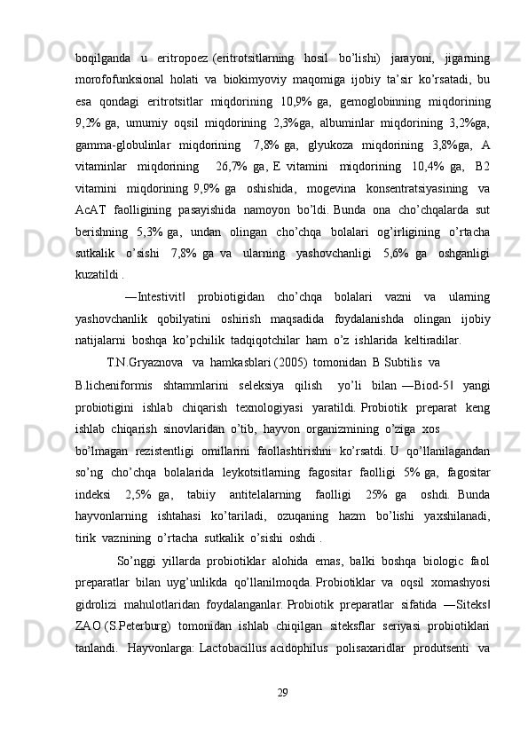 boqilganda     u     eritropoez   (eritrotsitlarning     hosil     bo’lishi)     jarayoni,     jigarning
morofofunksional  holati  va  biokimyoviy  maqomiga  ijobiy  ta’sir  ko’rsatadi,  bu
esa   qondagi   eritrotsitlar   miqdorining   10,9% ga,   gemoglobinning   miqdorining
9,2% ga,  umumiy  oqsil  miqdorining  2,3%ga,  albuminlar  miqdorining  3,2%ga,
gamma-globulinlar     miqdorining      7,8%   ga,    glyukoza   miqdorining   3,8%ga,   A
vitaminlar     miqdorining       26,7%   ga,   E   vitamini     miqdorining     10,4%   ga,     B2
vitamini     miqdorining   9,9%   ga     oshishida,     mogevina     konsentratsiyasining     va
AcAT  faolligining  pasayishida  namoyon  bo’ldi. Bunda  ona  cho’chqalarda  sut
berishning     5,3%   ga,     undan     olingan     cho’chqa     bolalari     og’irligining    o’rtacha
sutkalik     o’sishi     7,8%   ga   va     ularning     yashovchanligi     5,6%   ga     oshganligi
kuzatildi .  
                ―Intestivit     probiotigidan     cho’chqa     bolalari     vazni     va     ularning‖
yashovchanlik     qobilyatini     oshirish     maqsadida     foydalanishda     olingan     ijobiy
natijalarni  boshqa  ko’pchilik  tadqiqotchilar  ham  o’z  ishlarida  keltiradilar.  
          T.N.Gryaznova   va  hamkasblari (2005)  tomonidan  B Subtilis  va 
B.licheniformis     shtammlarini     seleksiya     qilish       yo’li     bilan   ―Biod-5     yangi	
‖
probiotigini     ishlab     chiqarish     texnologiyasi     yaratildi.   Probiotik     preparat     keng
ishlab  chiqarish  sinovlaridan  o’tib,  hayvon  organizmining  o’ziga  xos  
bo’lmagan  rezistentligi  omillarini  faollashtirishni  ko’rsatdi. U  qo’llanilagandan
so’ng   cho’chqa   bolalarida   leykotsitlarning   fagositar   faolligi   5% ga,   fagositar
indeksi     2,5%   ga,     tabiiy     antitelalarning     faolligi     25%   ga     oshdi.   Bunda
hayvonlarning     ishtahasi     ko’tariladi,     ozuqaning     hazm     bo’lishi     yaxshilanadi,
tirik  vaznining  o’rtacha  sutkalik  o’sishi  oshdi . 
             So’nggi  yillarda  probiotiklar  alohida  emas,  balki  boshqa  biologic  faol
preparatlar  bilan  uyg’unlikda  qo’llanilmoqda. Probiotiklar  va  oqsil  xomashyosi
gidrolizi  mahulotlaridan  foydalanganlar. Probiotik  preparatlar  sifatida  ―Siteks	
‖
ZAO (S.Peterburg)  tomonidan  ishlab  chiqilgan  siteksflar  seriyasi  probiotiklari
tanlandi.    Hayvonlarga:   Lactobacillus  acidophilus     polisaxaridlar     produtsenti     va
 
29  
  