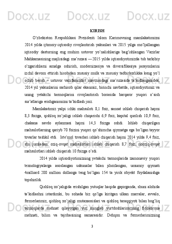  
 
KIRISH 
O’zbekiston   Respublikasi   Prezidenti   Islom   Karimovning   mamlakatimizni
2014   yilda   ijtimoiy-iqtisodiy   rivojlantirish   yakunlari   va   2015   yilga   mo’ljallangan
iqtisodiy   dasturning   eng   muhim   ustuvor   yo’nalishlariga   bag’ishlangan   Vazirlar
Mahkamasining majlisidagi ma’ruzasi ―2015 yilda iqtisodiyotimizda tub tarkibiy
o’zgarishlarni   amalga   oshirish,   modernizasiya   va   diversifikasiya   jarayonlarini
izchil  davom   ettirish  hisobidan  xususiy   mulk va  xususiy  tadbirkorlikka  keng  yo’l
ochib   berish   –   ustuvor   vazifamizdir   mavzusidagi   ma’ruzasida   ta’kidlanganidek,‖
2014 yil yakunlarini  sarhisob qilar ekanmiz, birinchi  navbatda, iqtisodiyotimiz va
uning   yetakchi   tarmoqlarini   rivojlantirish   borasida   barqaror   yuqori   o’sish
sur’atlariga erishganimizni ta’kidlash joiz.  
Mamlakatimiz   yalpi   ichki   mahsuloti   8,1   foiz,   sanoat   ishlab   chiqarish   hajmi
8,3   foizga,   qishloq   xo’jaligi   ishlab   chiqarishi   6,9   foiz,   kapital   qurilish   10,9   foiz,
chakana   savdo   aylanmasi   hajmi   14,3   foizga   oshdi.   Ishlab   chiqarilgan
mahsulotlarning qariyb 70 foizini yuqori qo’shimcha qiymatga ega bo’lgan tayyor
tovarlar tashkil etdi.   Iste’mol tovarlari ishlab chiqarish hajmi 2014 yilda 9,4 foiz,
shu   jumladan,   oziq-ovqat   mahsulotlari   ishlab   chiqarish   8,7   foiz,   nooziq-ovqat
mahsulotlari ishlab chiqarish 10 foizga o’sdi. 
        2014   yilda   iqtisodiyotimizning   yetakchi   tarmoqlarida   zamonaviy   yuqori
texnologiyalarga   asoslangan   uskunalar   bilan   jihozlangan,   umumiy   qiymati
4milliard   200   million   dollaoga   teng   bo’lgan   154   ta   yirik   obyekt   foydalanishga
topshirildi. 
         Qishloq xo’jaligida erishilgan  yutuqlar  haqida gapirganda,  shuni  alohida
ta’kidlashni   istardimki,   bu   sohada   biz   qo’lga   kiritgan   ulkan   marralar,   avvalo,
fermerlarimiz, qishloq xo’jaligi mutaxassislari va qishloq taraqqiyoti bilan bog’liq
tarmoqlarda   mehnat   qilayotgan   yuz   minglab   yurtdoshlarimizning   fidokorona
mehnati,   bilim   va   tajribasining   samarasidir.   Dehqon   va   fermerlarimizning
 
3  
  
