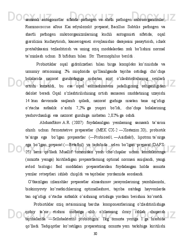 samarali  antogonistlar  sifatida  pathogen  va  shrtli  pathogen  mikroorganizmlar;
Ruminococcus   albus   Kai selyulozolit    preparat; Bacillus   Subtilis   pathogen   va
shartli     pathogen     mikroorganizmlarning     kuchli     antogonisti     sifatida;     oqsil
gisrolizini  kuchaytirish,  kanserogenez  rivojlanishio  darajasini  pasaytirish,  ichak
preitaltikasini  tezlashtirish  va  uning  oziq  moddalardan  xoli  bo’lishini  normal
ta’minlash  uchun   B.bifidum  bilan   Str. Thermophilus  berildi . 
              Probiotiklar     oqsil     gidrolizatlari     bilan     birga     kompleks     ko’rinishda     va
umumiy    ratsionning     2%    miqdorida     qo’llanilganda    tajriba    ostidagi    cho’chqa
bolalarida     nazorat     guruhidagiga     nisbatan     azot     o’zlashtirilishining     sezilarli
ortishi     kuzatildi,     bu     esa     oqsil     aslmashinuvini     jadalligining     oshganligidan
dalolat   beradi. Oqsil   o’zlashtirilishining   ortish   samarasi   muddatining   uzayishi
14   kun     davomida     saqlanib     qoladi,     nazorat     gurhiga     nisatan     tana     og’irligi
o’rtacha     sutkalik     o’sishi     7,2%   ga     yuqori     bo’ldi,     cho’chqa     bolalarining
yashovchanligi  esa  nazorat  guruhiga  nisbatan  2,02% ga  oshdi. 
                  Abdurafikov   A.R.   (2007)     foydalanilgan     yemlarning     samarali     ta’sirini
ohirih   uchun   fermentative   preparatlar   (MEK CX-2 ―Xostazim  X ),   probiotik‖
ta’sirga     ega       bo’lgan     preparatlar     (―Probiosel ,   ―Asidlak ),     lipotron   ta’sirga	
‖ ‖
ega  bo’lgan  preparat (―Betafin )  va  tarkibida   selen  bo’lgan  preparat (DAFS-	
‖
25)   larni   qo’lladi. Muallif   tomonidan   yosh   cho’chqalar   uchun   kombikormga
(omuxta  yemga)  kiritiladigan  preparatlarning  optimal  normasi  aniqlandi,  yangi
avlod     biologic     faol     moddalari     preparatlaridan     foydalangan     holda     omuxta
yemlar  retseptlari  ishlab  chiqildi  va tajribalar  yordamida  asoslandi. 
   O’tkazilgan   izlanishlar   preparatlar   almashinuv   jarayonlarining   yaxshilanishi,
biokimyoviy     ko’rsatkichlarning     optimallashuvi,     tajriba     ositdagi     hayvonlarda
tan  og’irligi  o’rtacha  sutkalik  o’sishning  ortishiga  yordam  berishini  ko’rsatdi. 
        Probiotiklar  oziq  ratsionining  barcha   komponentlarining  o’zlashtirilishiga
ijobiy     ta’sir     etishini     inobatga     olib     o’zlarining     ilmiy     ishlab     chiqarish
tajribalarida   ―Sellobakterin    probiotigini     1kg   omuxta   yemga   1 ga   hisobida	
‖
qo’lladi. Tadqiqotlar   ko’ratilgan   preparatning   omuxta yem   tarkibiga   kiritilishi
30  
  