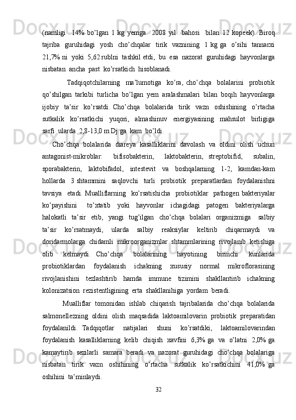(namligi     14%   bo’lgan   1   kg   yemga     2008   yil     bahosi     bilan   12   kopeek).   Biroq
tajriba   guruhidagi    yosh    cho’chqalar    tirik   vaznining   1 kg ga   o’sihi    tannarxi
21,7% ni  yoki  5,62 rublni  tashkil etdi,  bu  esa  nazorat  guruhidagi  hayvonlarga
nisbatan  ancha  past  ko’rsatkich  hisoblanadi. 
                  Tadqiqotchilarning     ma’lumotiga     ko’ra,   cho’chqa     bolalarini     probiotik
qo’shilgan  tarkibi  turlicha  bo’lgan  yem  aralashmalari  bilan  boqih  hayvonlarga
ijobiy     ta’sir     ko’rsatdi.   Cho’chqa     bolalarida     tirik     vazn     oshishining     o’rtacha
sutkalik     ko’rsatkichi     yuqori,     almashinuv     energiyasining     mahsulot     birligiga
sarfi  ularda  2,8-13,0 m Dj ga  kam  bo’ldi. 
      Cho’chqa  bolalarida  diareya  kasalliklarini  davolash  va  oldini  olish  uchun
antagonist-mikroblar:     bifisobakterin,     laktobakterin,   streptobifid,     subalin,
sporabakterin,     laktobifadol,     intestevit     va     boshqalarning     1-2,     kamdan-kam
hollarda     3   shtammini     saqlovchi     turli     probiotik     preparatlardan     foydalanishni
tavsiya     etadi.   Mualliflarning     ko’rsatishicha     probiotiklar     pathogen   bakteriyalar
ko’payishini       to’xtatib     yoki     hayvonlar     ichagidagi     patogen     bakteriyalarga
halokatli     ta’sir     etib,     yangi     tug’ilgan     cho’chqa     bolalari     organizmiga       salbiy
ta’sir     ko’rsatmaydi,     ularda     salbiy     reaksiylar     keltirib     chiqarmaydi     va
doridarmolarga  chidamli  mikroorganizmlar  shtammlarining  rivojlanib  ketishiga
olib     kelmaydi.   Cho’chqa     bolalarining     hayotining     birinchi     kunlarida
probiotiklardan     foydalanish     ichakning     xususiy     normal     mikroflorasining
rivojlanishini     tezlashtirib     hamda     immune     tizimini     shakllantirib     ichakning
kolonizatsion  rezistentligining  erta  shakllanihiga  yordam  beradi. 
           Mualliflar  tomonidan  ishlab  chiqarish  tajribalarida  cho’chqa  bolalarida
salmonellezning  oldini  olish  maqsadida  laktoamilovarin  probiotik  preparatidan
foydalanildi.   Tadqiqotlar     natijalari     shuni     ko’rsatdiki,     laktoamilovarindan
foydalanish  kasalliklarning  kelib  chiqish   xavfini  6,3% ga   va   o’latni  2,0% ga
kamaytirib  sezilarli  samara  beradi  va  nazorat  guruhidagi  cho’chqa  bolalariga
nisbatan     tirik     vazn     oshihining     o’rtacha     sutkalik     ko’rsatkichini     41,0%   ga
oshihini  ta’minlaydi. 
32  
  