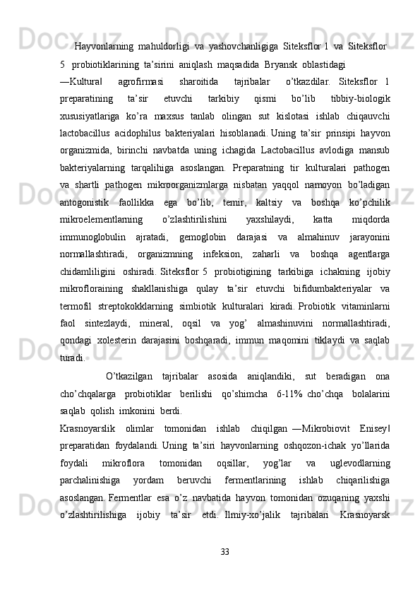       Hayvonlarning  mahuldorligi  va  yashovchanligiga  Siteksflor 1  va  Siteksflor 
5   probiotiklarining  ta’sirini  aniqlash  maqsadida  Bryansk  oblastidagi  
―Kultura     agrofirmasi     sharoitida     tajribalar     o’tkazdilar.   Siteksflor   1‖
preparatining     ta’sir     etuvchi     tarkibiy     qismi     bo’lib     tibbiy-biologik
xususiyatlariga   ko’ra   maxsus   tanlab   olingan   sut    kislotasi    ishlab   chiqauvchi
lactobacillus  acidophilus  bakteriyalari  hisoblanadi. Uning  ta’sir  prinsipi  hayvon
organizmida,  birinchi  navbatda  uning  ichagida  Lactobacillus  avlodiga  mansub
bakteriyalarning   tarqalihiga   asoslangan.    Preparatning   tir    kulturalari    pathogen
va  shartli  pathogen  mikroorganizmlarga  nisbatan  yaqqol  namoyon  bo’ladigan
antogonistik     faollikka     ega     bo’lib,     temir,     kaltsiy     va     boshqa     ko’pchilik
mikroelementlarning     o’zlashtirilishini     yaxshilaydi,     katta     miqdorda
immunoglobulin     ajratadi,     gemoglobin     darajasi     va     almahinuv     jarayonini
normallashtiradi,     organizmning     infeksion,     zaharli     va     boshqa     agentlarga
chidamliligini     oshiradi.   Siteksflor   5     probiotigining     tarkibiga     ichakning     ijobiy
mikrofloraining     shakllanishiga     qulay     ta’sir     etuvchi     bifidumbakteriyalar     va
termofil   streptokokklarning   simbiotik   kulturalari   kiradi. Probiotik   vitaminlarni
faol     sintezlaydi,     mineral,     oqsil     va     yog’     almashinuvini     normallashtiradi,
qondagi  xolesterin  darajasini  boshqaradi,  immun  maqomini  tiklaydi  va  saqlab
turadi. 
                  O’tkazilgan     tajribalar     asosida     aniqlandiki,     sut     beradigan     ona
cho’chqalarga     probiotiklar     berilishi     qo’shimcha     6-11%   cho’chqa     bolalarini
saqlab  qolish  imkonini  berdi. 
Krasnoyarslik     olimlar     tomonidan     ishlab     chiqilgan   ―Mikrobiovit     Enisey	
‖
preparatidan  foydalandi. Uning  ta’siri  hayvonlarning  oshqozon-ichak  yo’llarida
foydali     mikroflora     tomonidan     oqsillar,     yog’lar     va     uglevodlarning
parchalinishiga     yordam     beruvchi     fermentlarining     ishlab     chiqarilishiga
asoslangan. Fermentlar  esa  o’z  navbatida  hayvon  tomonidan  ozuqaning  yaxshi
o’zlashtirilishiga     ijobiy     ta’sir     etdi.   Ilmiy-xo’jalik     tajribalari     Krasnoyarsk
 
33  
  