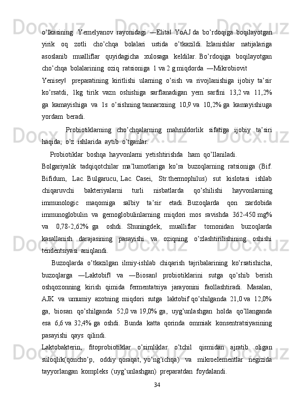 o’lkasining   Yemelyanov  rayonidagi  ―Elita   YoAJ da  bo’rdoqiga  boqilayotgan‖
yirik     oq     zotli     cho’chqa     bolalari     ustida     o’tkazildi.   Izlanishlar     natijalariga
asoslanib     mualliflar     quyidagicha     xulosaga     keldilar.   Bo’rdoqiga     boqilayotgan
cho’chqa  bolalarining  oziq  ratsioniga  1 va 2 g miqdorda  ―Mikrobiovit  
Yenisey    preparatining  kiritlishi  ularning  o’sish  va  rivojlanishiga  ijobiy  ta’sir	
‖
ko’rsatdi,   1kg   tirik   vazn   oshishiga   sarflanadigan   yem   sarfini   13,2 va   11,2%
ga  kamayishiga  va  1s  o’sishning tannarxning  10,9 va  10,2% ga  kamayishiuga
yordam  beradi.  
                  Probiotiklarning     cho’chqalarning     mahsuldorlik     sifatiga     ijobiy     ta’siri
haqida,  o’z  ishlarida  aytib  o’tganlar. 
     Probiotiklar  boshqa  hayvonlarni  yetishtirishda   ham  qo’llaniladi. 
Bolgariyalik  tadqiqotchilar  ma’lumotlariga  ko’ra  buzoqlarning  ratsioniga  (Bif.
Bifidum,     Lac.   Bulgarucu,   Lac.   Casei,     Str.thermophilus)     sut     kislotasi     ishlab
chiqaruvchi     bakteriyalarni     turli     nisbatlarda     qo’shilishi     hayvonlarning
immunologic     maqomiga     salbiy     ta’sir     etadi.   Buzoqlarda     qon     zardobida
immunoglobulin  va  gemoglobulinlarning  miqdori  mos  ravishda  362-450 mg%
va     0,78-2,62%   ga     oshdi.   Shuningdek,     mualliflar     tomonidan     buzoqlarda
kasallanish     darajasining     pasayishi     va     oziqning     o’zlashtirilishining     oshishi
tendentsiyasi  aniqlandi. 
      Buzoqlarda  o’tkazilgan  ilmiy-ishlab  chiqarish  tajribalarining  ko’rsatishicha,
buzoqlarga     ―Laktobif     va     ―Biosan     probiotiklarini     sutga     qo’shib     berish	
‖ ‖
oshqozonning   kirish   qimida   fermentatsiya    jarayonini   faollashtiradi.   Masalan,
AJK  va  umumiy  azotning  miqdori  sutga   laktobif qo’shilganda  21,0 va  12,0%
ga,   biosan   qo’shilganda   52,0 va 19,0% ga,   uyg’unlashgan   holda   qo’llanganda
esa  6,6 va 32,4% ga  oshdi.  Bunda  katta  qorinda  ommiak  konsentratsiyasining
pasayishi  qays  qilindi. 
Laktobakterin,     fitoprobiotiklar     o’simliklar     o’tchil     qismidan     ajratib     oligan
suloqlik(qoncho’p,     oddiy   qoraqat,   yo’ng’ichqa)     va     mikroelementlar     negizida
tayyorlangan  kompleks  (uyg’unlashgan)  preparatdan  foydalandi. 
34  
  