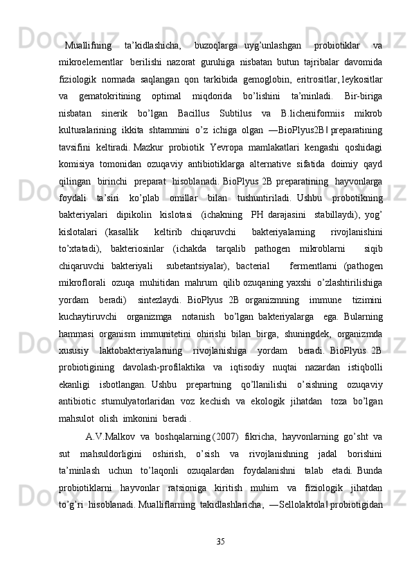   Muallifning     ta’kidlashicha,     buzoqlarga   uyg’unlashgan     probiotiklar     va
mikroelementlar   berilishi  nazorat  guruhiga  nisbatan  butun  tajribalar  davomida
fiziologik  normada  saqlangan  qon  tarkibida  gemoglobin,  eritrositlar, leykositlar
va     gematokritining     optimal     miqdorida     bo’lishini     ta’minladi.     Bir-biriga
nisbatan     sinerik     bo’lgan     Bacillus     Subtilus     va     B.licheniformiis     mikrob
kulturalarining  ikkita  shtammini  o’z  ichiga  olgan  ―BioPlyus2B  preparatining‖
tavsifini  keltiradi. Mazkur  probiotik  Yevropa  mamlakatlari  kengashi  qoshidagi
komisiya  tomonidan  ozuqaviy  antibiotiklarga  alternative  sifatida  doimiy  qayd
qilingan   birinchi    preparat   hisoblanadi. BioPlyus 2B preparatining   hayvonlarga
foydali     ta’siri     ko’plab     omillar     bilan     tushuntiriladi.   Ushbu     probotikning
bakteriyalari     dipikolin     kislotasi     (ichakning     PH   darajasini     stabillaydi),   yog’
kislotalari   (kasallik     keltirib   chiqaruvchi     bakteriyalarning     rivojlanishini
to’xtatadi),   bakteriosinlar   (ichakda   tarqalib   pathogen   mikroblarni     siqib
chiqaruvchi   bakteriyali     subetantsiyalar),   bacterial       fermentlarni   (pathogen
mikroflorali  ozuqa  muhitidan  mahrum  qilib ozuqaning yaxshi  o’zlashtirilishiga
yordam     beradi)     sintezlaydi.   BioPlyus   2B   organizmning     immune     tizimini
kuchaytiruvchi     organizmga     notanish     bo’lgan   bakteriyalarga     ega.   Bularning
hammasi  organism  immunitetini  ohirishi  bilan  birga,  shuningdek,  organizmda
xususiy     laktobakteriyalarning     rivojlanishiga     yordam     beradi.   BioPlyus   2B
probiotigining     davolash-profilaktika     va     iqtisodiy     nuqtai     nazardan     istiqbolli
ekanligi     isbotlangan.   Ushbu     prepartning     qo’llanilishi     o’sishning     ozuqaviy
antibiotic   stumulyatorlaridan   voz   kechish   va   ekologik   jihatdan     toza   bo’lgan
mahsulot  olish  imkonini  beradi .  
          A.V.Malkov  va  boshqalarning (2007)  fikricha,  hayvonlarning  go’sht  va
sut     mahsuldorligini     oshirish,     o’sish     va     rivojlanishning     jadal     borishini
ta’minlash     uchun     to’laqonli     ozuqalardan     foydalanishni     talab     etadi.   Bunda
probiotiklarni     hayvonlar     ratsioniga     kiritish     muhim     va     fiziologik     jihatdan
to’g’ri  hisoblanadi. Mualliflarning  takidlashlaricha,  ―Sellolaktola  probiotigidan
‖
 
35  
  