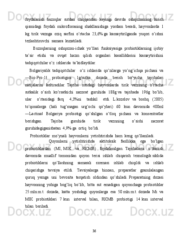 foydalanish   buzoqlar   sutdan   chiqqandan   keyingi   davrda   oshqozonning   kirish
qismidagi  foydali  mikrofloraning  shakllanishiga  yordam  beradi,  hayvonlarda  1
kg  tirik  vaznga  oziq  sarfini  o’rtacha  23,6% ga  kamaytirilganda  yuqori  o’ishni
tezlashtiruvchi  samara  kuzatiladi.  
       Buzoqlarning  oshqozon-ichak  yo’llari  funksiyasiga  probiotiklarning  ijobiy
ta’sir     etishi     va     ovqat     hazm     qilish     organlari     kasalliklarini     kamaytirishini
tadqiqotchilar o’z  ishlarida  ta’kidlaydilar. 
    Bolgariyalik  tadqiqotchilar    o’z  ishlarida  qo’zilarga  yo’ng’ichqa  pichani  va
―Bio-Pro-1     probiotigini     1g/sutka     dozada     berish     bo’yicha     tajribalari‖
natijalarini     keltiradilar.   Tajriba     ostidagi     hayvonlarda     tirik     vaznning     o’rtacha
sutkalik   o’sish   ko’rsatkichi   nazorat   guruhida   188g va   tajribada   196g   bo’lib,
ular     o’rtasidagi   farq     4,3%ni     tashkil     etdi.   L.kozelov   va   boshq.   (2005)
to’qimalarga     (hali     tug’magan     urg’ochi     qo’ylari)     60     kun     davomida     400ml
―Lactina     Bolgariya     probiotigi     qo’shilgan     o’tloq     pichani     va     konsentratlar	
‖
berishgan.     Tajriba     guruhida     tirik     vaznning     o’sishi     nazorat
guruhidagiganisbatan  4,9% ga  ortiq  bo’ldi. 
     Probiotiklar  mo’ynali  hayvonlarni  yetishtirishda  ham  keng  qo’llaniladi. 
                    Quyonlarni     yetishtirishda     aktitoksik     faollikka     ega     bo’lgan
probiotiklardan     (MI,   MIK     va     RKMB)     foydalanilgan.   Tajribalarni     o’tkazish
davomida   muallif   tomonidan   quyon   terisi   ishlab   chiqarish   texnologik siklida
probiotiklarni     qo’llashning     samarali     sxemasi     ishlab     chiqildi     va     ishlab
chiqarishga     tavsiya     etildi.     Tavsiyalarga     binoan,     preparatlar     granulalangan
quruq   yemga   uni   bevosita   tarqatish   oldindan   qo’shiladi. Preparatning   dozasi
hayvonning  yohiga  bog’liq  bo’lib,  bitta  sut  emadigan  quyonchaga  probiotiklar
25 mln.m.t.  dozada,  katta  yoshdagi  quyonlarga  esa  50 mln.m.t. dozada  Mi  va
MIK    probiotiklari     7 kun      interval     bilan,     RKMB     probiotigi    14  kun    interval
bilan  beriladi.  
36  
  